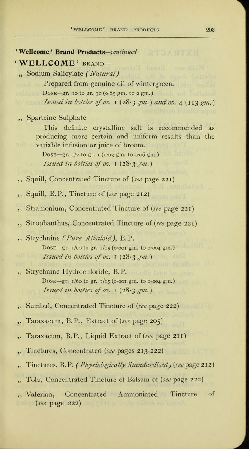 4 Wellcome ' Brand Products—continued 'WELLCOME' brand— ,, Sodium Salicylate (Natural) Prepared from genuine oil of wintergreen. Dose—gr. 10 to gr. 30 (0-65 gm. to 2 gm.) Issued in bottles of oz. 1 (28-3 gm.) and oz. 4(113 gm*) ,, Sparteine Sulphate This definite crystalline salt is recommended as producing more certain and uniform results than the variable infusion or juice of broom. Dose—gr. 1/2 to gr. 1 (0-03 gm. to 0-06 gm.) Issued in bottles of oz. 1 (28-3 gin.) ,, Squill, Concentrated Tincture of [see page 221) ,, Squill, B.P., Tincture of (see page 212) ,, Stramonium, Concentrated Tincture of {see page 221) ,, Strophanthus, Concentrated Tincture of {see page 221) ,, Strychnine (Pure Alkaloid'J, B.P. Dose—gr. 1/60 to gr. 1/15 (o-ooi gm. to 0-004 gm-) Issued in bottles of oz. 1 (28-3 gm.) ,, Strychnine Hydrochloride, B.P. Dose—gr. 1/60 to gr. 1/15 (o-ooi gm. to 0-004 gm.) Issued in bottles of oz. I (28-3 gm.) ,, Sumbul, Concentrated Tincture of (see page 222) ,, Taraxacum, B.P., Extract of (see page 205) ,, Taraxacum, B.P., Liquid Extract of (see page 211) ,, Tinctures, Concentrated (see pages 213-222) ,, Tinctures, B. P. (Physiologically Standardised) (see page 212) ,, Tolu, Concentrated Tincture of Balsam of (see page 222) ,, Valerian, Concentrated Ammoniated Tincture of (see page 222)
