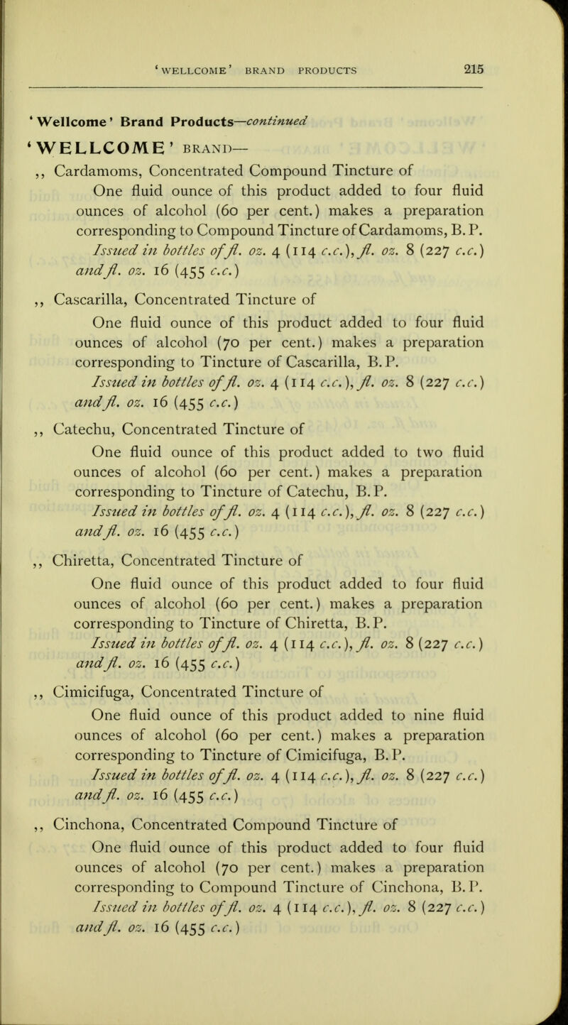 * Wellcome' Brand Products—continued ' WELLCOME' brand— ,, Cardamoms, Concentrated Compound Tincture of One fluid ounce of this product added to four fluid ounces of alcohol (60 per cent.) makes a preparation corresponding to Compound Tincture of Cardamoms, B. P. Issued in bottles offl. oz. 4 (114 c.c.),fl. oz. 8 (227 c.c.) andfl. oz. 16 (455 c.c.) ,, Cascarilla, Concentrated Tincture of One fluid ounce of this product added to four fluid ounces of alcohol (70 per cent.) makes a preparation corresponding to Tincture of Cascarilla, B.P. Issued in bottles offl. oz. 4 (114 c.c.),fl. oz. 8 (227 c.c.) andfl. oz. 16 (455 c.c.) ,, Catechu, Concentrated Tincture of One fluid ounce of this product added to two fluid ounces of alcohol (60 per cent.) makes a preparation corresponding to Tincture of Catechu, B.P. Issued in bottles offl. oz. 4 (114 c.c. ),fl. oz. 8 (227 c.c.) andfl. oz. 16 (455 c.c.) ,, Chiretta, Concentrated Tincture of One fluid ounce of this product added to four fluid ounces of alcohol (60 per cent.) makes a preparation corresponding to Tincture of Chiretta, B.P. Issued in bottles offl.oz. 4 (114 c.c.), fl. oz. 8 (227 c.c.) andfl. oz. 16 (455 c.c.) ,, Cimicifuga, Concentrated Tincture of One fluid ounce of this product added to nine fluid ounces of alcohol (60 per cent.) makes a preparation corresponding to Tincture of Cimicifuga, B. P. Issued in bottles offl. oz. 4 (114 c.c.),fl. oz. 8 (227 c.c.) a?idfl. oz. 16 (455 c.c.) ,, Cinchona, Concentrated Compound Tincture of One fluid ounce of this product added to four fluid ounces of alcohol (70 per cent.) makes a preparation corresponding to Compound Tincture of Cinchona, B.P. Issued in bottles offl. oz. 4 (114 c.c.),fl. oz. 8 (227 c.c.)