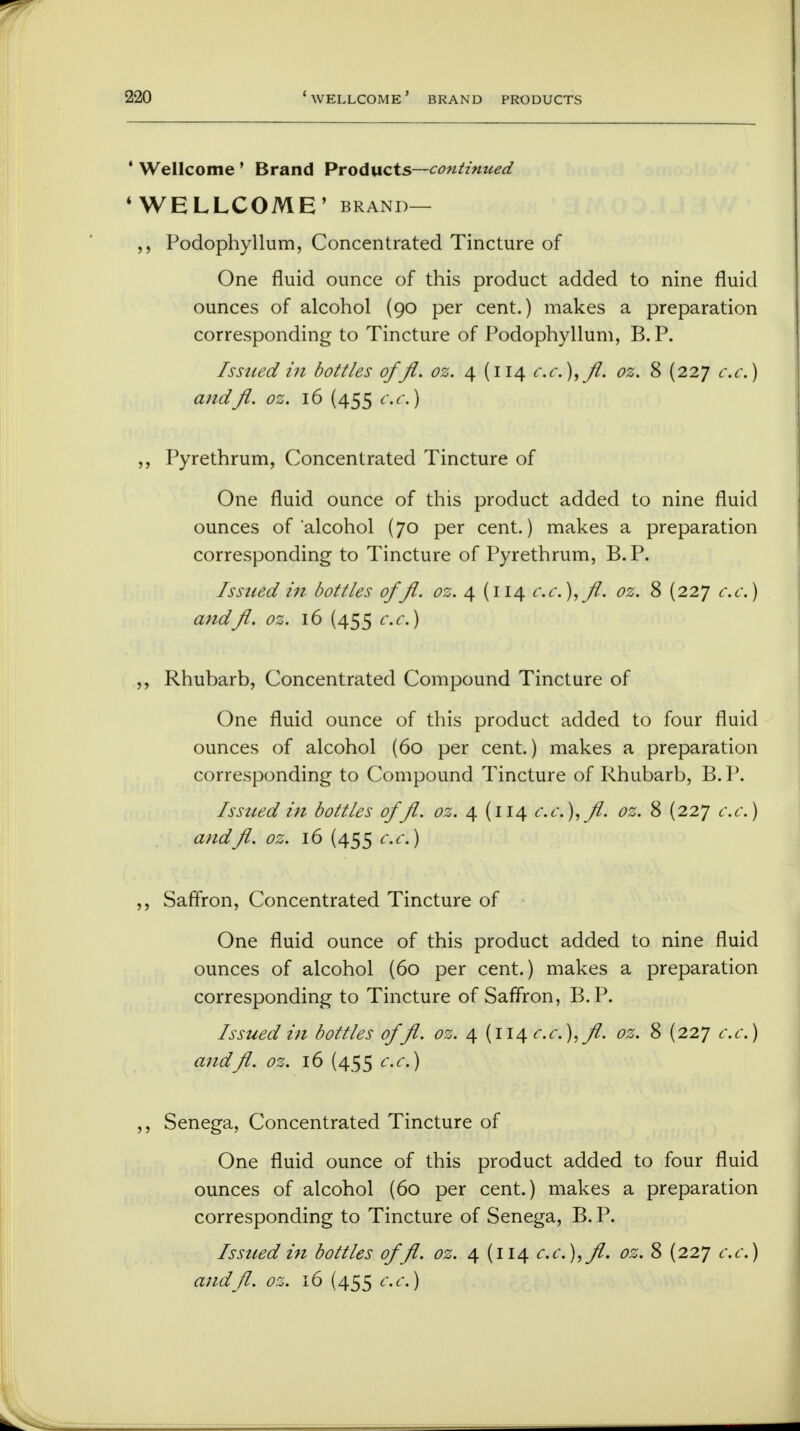 2-20 4 Wellcome ' Brand Products—continued 4 WELLCOME' brand— Podophyllum, Concentrated Tincture of One fluid ounce of this product added to nine fluid ounces of alcohol (90 per cent.) makes a preparation corresponding to Tincture of Podophyllum, B.P. Issued in bottles offl. oz. 4 (114 cc),fl. oz. 8 (227 cc) andfl. oz. 16 (455 c.c.) ,, Pyrethrum, Concentrated Tincture of One fluid ounce of this product added to nine fluid ounces of alcohol (70 per cent.) makes a preparation corresponding to Tincture of Pyrethrum, B.P. Issued in bottles offl. oz. 4 (i 14 c.c), ft. oz. 8 (227 c.c.) andfl. oz. 16 (455 c.c.) ,, Rhubarb, Concentrated Compound Tincture of One fluid ounce of this product added to four fluid ounces of alcohol (60 per cent.) makes a preparation corresponding to Compound Tincture of Rhubarb, B. P. Issued in bottles offl. oz. 4 (114 cc),fl. oz. 8 (227 c.c.) andfl. oz. 16 (455 c.c.) ,, Saffron, Concentrated Tincture of One fluid ounce of this product added to nine fluid ounces of alcohol (60 per cent.) makes a preparation corresponding to Tincture of Saffron, B.P. Issued in bottles offl. oz. 4 (114 c.c), fl. oz. 8 (227 c.c.) andfl. oz. 16 (455 c.c) ,, Senega, Concentrated Tincture of One fluid ounce of this product added to four fluid ounces of alcohol (60 per cent.) makes a preparation corresponding to Tincture of Senega, B.P. Issued in bottles offl. oz. 4 (114 c.c ),fl. oz. 8 (227 c.c.)