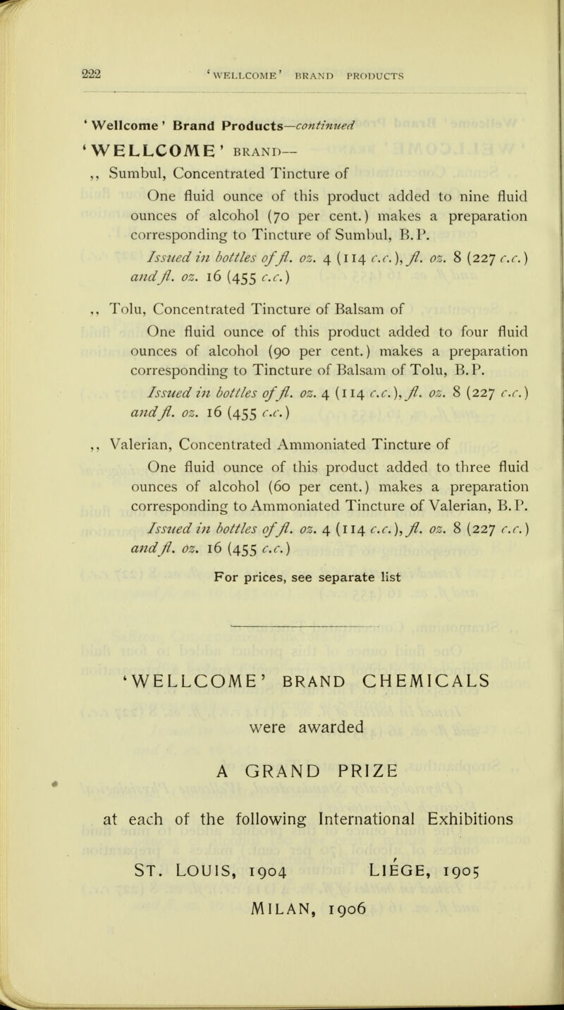 4 Wellcome ' Brand Products—continued 'WELLCOME' brand— ,, Sumbul, Concentrated Tincture of One fluid ounce of this product added to nine fluid ounces of alcohol (70 per cent.) makes a preparation corresponding to Tincture of Sumbul, B. P. Issued in bottles offl. oz. 4 (114 c.c.),fl. oz. 8 (227 c.c.) andft. oz. 16 (455 c.c.) Tolu, Concentrated Tincture of Balsam of One fluid ounce of this product added to four fluid ounces of alcohol (90 per cent.) makes a preparation corresponding to Tincture of Balsam of Tolu, B.P. Issued in bottles offl. oz. 4 (114 c.c.),fl. oz. 8 (227 c.c.) andfl. oz. 16 (455 c.c.) ,, Valerian, Concentrated Ammoniated Tincture of One fluid ounce of this product added to three fluid ounces of alcohol (60 per cent.) makes a preparation corresponding to Ammoniated Tincture of Valerian, B. P. Issued in bottles offl. oz. 4 (114 c.c.),fl. oz. 8 (227 c.c.) andfl. oz. 16 (455 c.c.) For prices, see separate list 'WELLCOME' BRAND CHEMICALS were awarded A GRAND PRIZE at each of the following International Exhibitions St. Louis, 1904 Liege, 1905 MILAN, 1906