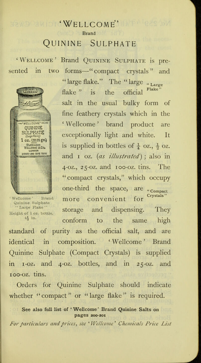 'Wellcome' Brand Quinine Sulphate ' Wellcome 5 Brand Quinine Sulphate is pre- sented in two forms— compact crystals and large flake. The large „Larg:e flake  is the official Flake salt in the usual bulky form of fine feathery crystals which in the ' Wellcome' brand product are exceptionally light and white. It is supplied in bottles of J oz., J oz. and i oz. (as illustrated) ; also in 4-oz., 25-oz. and 100-oz. tins. The compact crystals, which occupy one-third the space, are ' Wellcome ' Brand Quinine Sulphate '' Large Flake '' Height of 1 oz. bottle,  Compact Crystals  more convenient for storage and dispensing. They conform to the same high standard of purity as the official salt, and are identical in composition. ' WellcomeJ Brand Quinine Sulphate (Compact Crystals) is supplied in i-oz. and 4-oz. bottles, and in 25-oz. and 100-oz. tins. Orders for Quinine Sulphate should indicate whether compact or  large flake is required. See also full list of ' Wellcome' Brand Quinine Salts on pages 200-201 For particulars and pricessee 'Wellcome9 Chemicals Price List