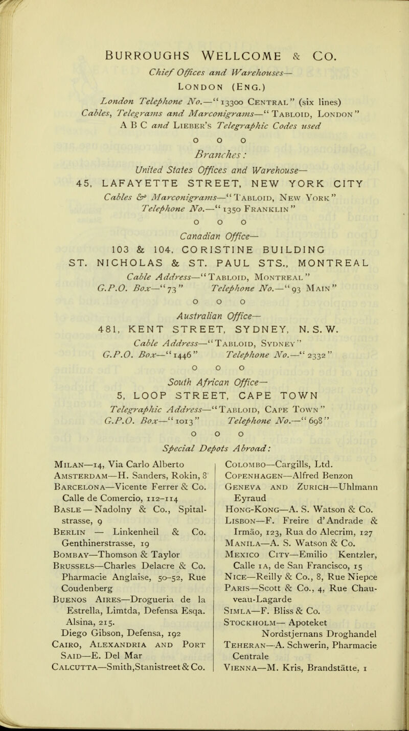 BURROUGHS WELLCOME & CO. Chief Offices and Warehouses— London (Eng.) London Telephone No. — 13300 Central (six lines) Cables, Telegra?ns and Marconigrams—Tabloid, London ABC and Lieber's Telegraphic Codes used OOO Branches: United States Offices and Warehouse— 45, LAFAYETTE STREET, NEW YORK CITY Cables &> Marconigrams—Tabloid, New York; Telephone No.— 1350 Franklin  OOO Canadian Office— 103 & 104, CORISTINE BUILDING ST. NICHOLAS & ST. PAUL STS., MONTREAL Cable Address—Tabloid, Montreal G.P.O. Box—Telephone ^. — 93 Main 000 Australian Office— 481, KENT STREET, SYDNEY, N. S. W. Cable Address—Tabloid, Sydney G.P.O. Box—1446 Telephone No.—2332 000 South African Office— 5, LOOP STREET, CAPE TOWN Telegraphic Address—Tabloid, Cape Town G.P.O. Box—1013 Telephone No.—698 Special Depots Abroad Milan—14, Via Carlo Alberto Amsterdam—H. Sanders, Rokin, 3 Barcelona—Vicente Ferrer & Co. Calle de Comercio, 112-114 Basle — Nadolny & Co., Spital- strasse, 9 Berlin — Linkenheil & Co. Genthinerstrasse, 19 Bombay—Thomson & Taylor Brussels—Charles Delacre & Co. Pharmacie Anglaise, 50-52, Rue Coudenberg Buenos Aires—Drogueria de la Estrella, Limtda, Defensa Esqa. Alsina, 215. Diego Gibson, Defensa, 192 Cairo, Alexandria and Port Said—E. Del Mar Calcutta—Smith, Stanistreet& Co. Colombo—Cargills, Ltd. Copenhagen—Alfred Benzon Geneva and Zurich—Uhlmann Eyraud Hong-Kong—A. S. Watson & Co. Lisbon—F. Freire d'Andrade & Irmao, 123, Rua do Alecrim, 127 Manila—A. S. Watson & Co. Mexico City—Emilio Kentzler, Calle 1 a, de San Francisco, 15 Nice—Reilly & Co., 8, Rue Niepce Paris—Scott & Co., 4, Rue Chau- veau-Lagarde Simla—F. Bliss & Co. Stockholm— Apoteket Nordstjernans Droghandel Teheran—A. Schwerin, Pharmacie Centrale Vienna—M. Kris, Brandstatte, 1