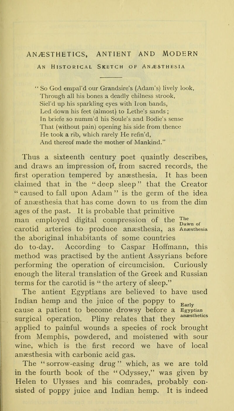 ANAESTHETICS, ANTIENT AND MODERN An Historical Sketch of Anaesthesia  So God empal'd our Grandsire's (Adam's) lively look, Through all his bones a deadly chilness strook, Siel'd up his sparkling eyes with Iron bands, Led down his feet (almost) to Lethe's sands ; In briefe so numm'd his Soule's and Bodie's sense That (without pain) opening his side from thence He took a rib, which rarely He refin'd, And thereof made the mother of Mankind. Thus a sixteenth century poet quaintly describes, and draws an impression of, from sacred records, the first operation tempered by anaesthesia. It has been claimed that in the  deep sleep that the Creator  caused to fall upon Adam  is the germ of the idea of anaesthesia that has come down to us from the dim ages of the past. It is probable that primitive man employed digital compression of the of carotid arteries to produce anassthesia, as Anaesthesia the aboriginal inhabitants of some countries do to-day. According to Caspar Hoffmann, this method was practised by the antient Assyrians before performing the operation of circumcision. Curiously enough the literal translation of the Greek and Russian terms for the carotid is  the artery of sleep. The antient Egyptians are believed to have used Indian hemp and the juice of the poppy to Eariy cause a patient to become drowsy before a Egyptian surgical operation. Pliny relates that they anaasthetlcs applied to painful wounds a species of rock brought from Memphis, powdered, and moistened with sour wine, which is the first record we have of local anaesthesia with carbonic acid gas. The sorrow-easing drug which, as we are told in the fourth book of the  Odyssey, was given by Helen to Ulysses and his comrades, probably con- sisted of poppy juice and Indian hemp. It is indeed