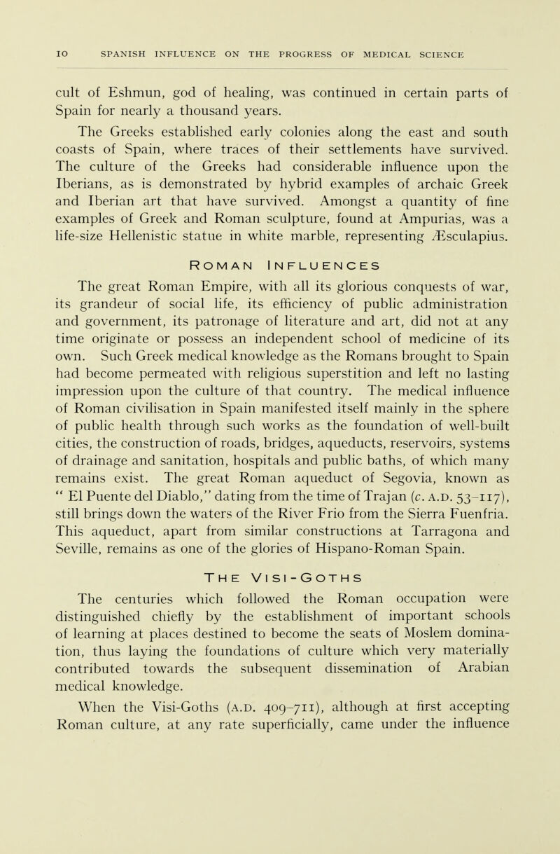 cult of Eshmun, god of healing, was continued in certain parts of Spain for nearly a thousand years. The Greeks established early colonies along the east and south coasts of Spain, where traces of their settlements have survived. The culture of the Greeks had considerable influence upon the Iberians, as is demonstrated by hybrid examples of archaic Greek and Iberian art that have survived. Amongst a quantity of fine examples of Greek and Roman sculpture, found at Ampurias, was a life-size Hellenistic statue in white marble, representing iEsculapius. Roman Influences The great Roman Empire, with all its glorious conquests of war, its grandeur of social life, its efficiency of public administration and government, its patronage of literature and art, did not at any time originate or possess an independent school of medicine of its own. Such Greek medical knowledge as the Romans brought to Spain had become permeated with religious superstition and left no lasting impression upon the culture of that country. The medical influence of Roman civilisation in Spain manifested itself mainly in the sphere of public health through such works as the foundation of well-built cities, the construction of roads, bridges, aqueducts, reservoirs, systems of drainage and sanitation, hospitals and public baths, of which many remains exist. The great Roman aqueduct of Segovia, known as  El Puente del Diablo, dating from the time of Trajan (c. a.d. 53-117), still brings down the waters of the River Frio from the Sierra Fuenfria. This aqueduct, apart from similar constructions at Tarragona and Seville, remains as one of the glories of Hispano-Roman Spain. The Visi-Goths The centuries which followed the Roman occupation were distinguished, chiefly by the establishment of important schools of learning at places destined to become the seats of Moslem domina- tion, thus laying the foundations of culture which very materially contributed towards the subsequent dissemination of Arabian medical knowledge. When the Visi-Goths (a.d. 409-711), although at first accepting Roman culture, at any rate superficially, came under the influence