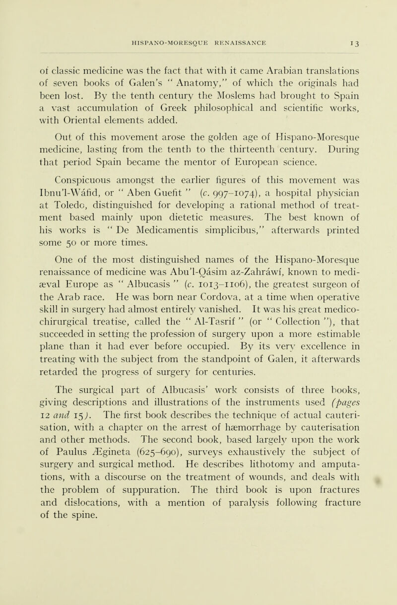 of classic medicine was the fact that with it came Arabian translations of seven books of Galen's  Anatomy, of which the originals had been lost. By the tenth century the Moslems had brought to Spain a vast accumulation of Greek philosophical and scientific works, with Oriental elements added. Out of this movement arose the golden age of Hispano-Moresque medicine, lasting from the tenth to the thirteenth century. During that period Spain became the mentor of European science. Conspicuous amongst the earlier figures of this movement was Ibnu'l-Wafid, or  Aben Guefit  (c. 997-1074), a hospital physician at Toledo, distinguished for developing a rational method of treat- ment based mainly upon dietetic measures. The best known of his works is  De Medicamentis simplicibus, afterwards printed some 50 or more times. One of the most distinguished names of the Hispano-Moresque renaissance of medicine was Abu'l-Qasim az-Zahrawi, known to medi- aeval Europe as  Albucasis  (c. 1013-1106), the greatest surgeon of the Arab race. He was born near Cordova, at a time when operative skill in surgery had almost entirety vanished. It was his great medico- chirurgical treatise, called the  Al-Tasrif  (or  Collection ), that succeeded in setting the profession of surgery upon a more estimable plane than it had ever before occupied. By its very excellence in treating with the subject from the standpoint of Galen, it afterwards retarded the progress of surgery for centuries. The surgical part of Albucasis' work consists of three books, giving descriptions and illustrations of the instruments used (pages 12 and 15J. The first book describes the technique of actual cauteri- sation, with a chapter on the arrest of haemorrhage by cauterisation and other methods. The second book, based largely upon the work of Paulus ^Egineta (625-690), surveys exhaustively the subject of surgery and surgical method. He describes lithotomy and amputa- tions, with a discourse on the treatment of wounds, and deals with the problem of suppuration. The third book is upon fractures and dislocations, with a mention of paralysis following fracture of the spine.