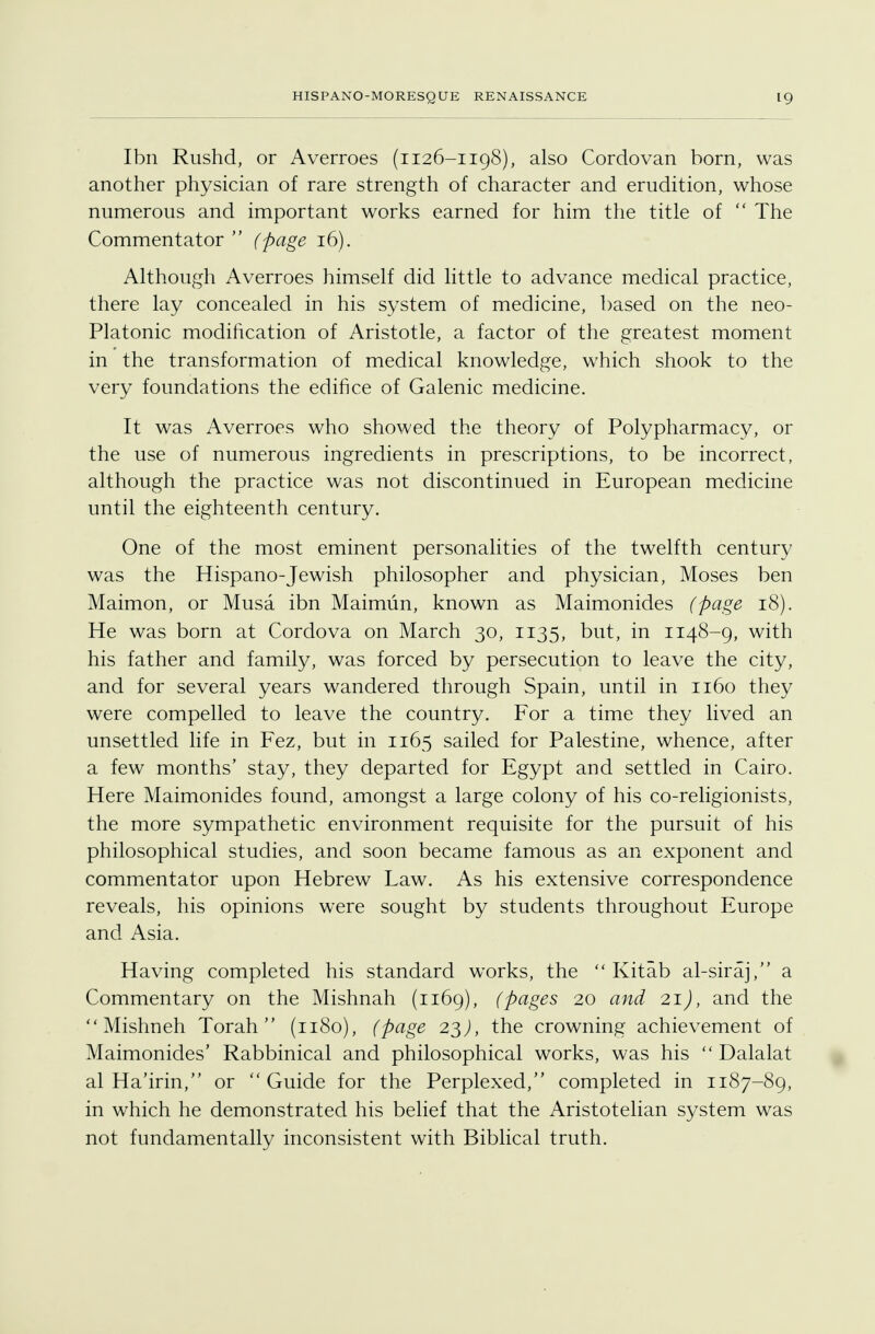 Ibn Rushd, or Averroes (1126-1198), also Cordovan born, was another physician of rare strength of character and erudition, whose numerous and important works earned for him the title of  The Commentator  (page 16). Although Averroes himself did little to advance medical practice, there lay concealed in his system of medicine, based on the neo- Platonic modification of Aristotle, a factor of the greatest moment in the transformation of medical knowledge, which shook to the very foundations the edifice of Galenic medicine. It was Averroes who showed the theory of Polypharmacy, or the use of numerous ingredients in prescriptions, to be incorrect, although the practice was not discontinued in European medicine until the eighteenth century. One of the most eminent personalities of the twelfth century was the Hispano-Jewish philosopher and physician, Moses ben Maimon, or Musa ibn Maimun, known as Maimonides (page 18). He was born at Cordova on March 30, 1135, but, in 1148-9, with his father and family, was forced by persecution to leave the city, and for several years wandered through Spain, until in 1160 they were compelled to leave the country. For a time they lived an unsettled life in Fez, but in 1165 sailed for Palestine, whence, after a few months' stay, they departed for Egypt and settled in Cairo. Here Maimonides found, amongst a large colony of his co-religionists, the more sympathetic environment requisite for the pursuit of his philosophical studies, and soon became famous as an exponent and commentator upon Hebrew Law. As his extensive correspondence reveals, his opinions were sought by students throughout Europe and Asia. Having completed his standard works, the  Kitab al-siraj, a Commentary on the Mishnah (1169), (pages 20 and 21), and the  Mishneh Torah  (1180), (page 23), the crowning achievement of Maimonides' Rabbinical and philosophical works, was his  Dalalat al Ha'irin, or  Guide for the Perplexed, completed in 1187-89, in which he demonstrated his belief that the Aristotelian system was not fundamentally inconsistent with Biblical truth.