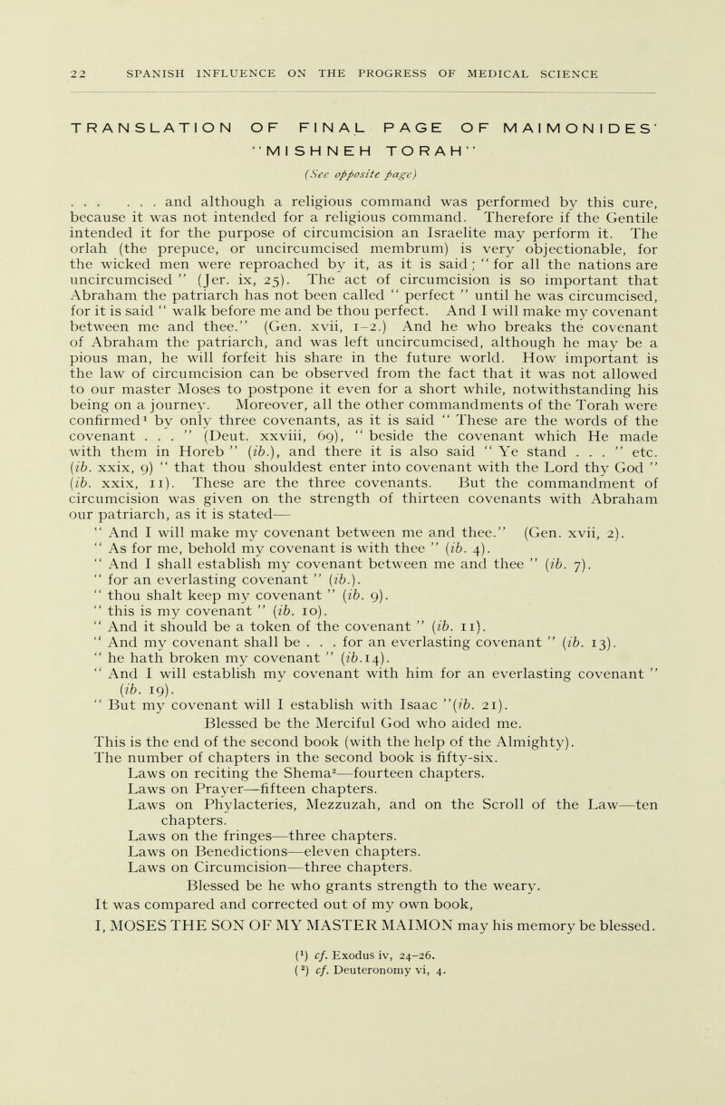 TRANSLATION OF FINAL PAGE OF MAIMONIDES' •MISHNEH TO RAH (See opposite page) and although a religious command was performed by this cure, because it was not intended for a religious command. Therefore if the Gentile intended it for the purpose of circumcision an Israelite may perform it. The orlah (the prepuce, or uncircumcised membrum) is very objectionable, for the wicked men were reproached by it, as it is said; for all the nations are uncircumcised  (Jer. ix, 25). The act of circumcision is so important that Abraham the patriarch has not been called  perfect  until he was circumcised, for it is said  walk before me and be thou perfect. And I will make my covenant between me and thee. (Gen. xvii, 1-2.) And he who breaks the covenant of Abraham the patriarch, and was left uncircumcised, although he may be a pious man, he will forfeit his share in the future world. How important is the law of circumcision can be observed from the fact that it was not allowed to our master Moses to postpone it even for a short while, notwithstanding his being on a journey. Moreover, all the other commandments of the Torah were confirmed1 by only three covenants, as it is said  These are the words of the covenant ... (Deut. xxviii, 69),  beside the covenant which He made with them in Horeb  (ib.), and there it is also said  Ye stand ... etc. (ib. xxix, 9)  that thou shouldest enter into covenant with the Lord thy God  (ib. xxix, 11). These are the three covenants. But the commandment of circumcision was given on the strength of thirteen covenants with Abraham our patriarch, as it is stated—■  And I will make my covenant between me and thee. (Gen. xvii, 2).  As for me, behold my covenant is with thee  (ib. 4).  And I shall establish my covenant between me and thee  (ib. 7).  for an everlasting covenant  (ib.).  thou shalt keep my covenant  (ib. 9).  this is my covenant  (ib. 10).  And it should be a token of the covenant  (ib. 11).  And my covenant shall be . . . for an everlasting covenant  (ib. 13).  he hath broken my covenant  (ib.14).  And I will establish my covenant with him for an everlasting covenant  (ib. 19).  But my covenant will I establish with Isaac (ib. 21). Blessed be the Merciful God who aided me. This is the end of the second book (with the help of the Almighty). The number of chapters in the second book is fifty-six. Laws on reciting the Shema2—fourteen chapters. Laws on Prayer—fifteen chapters. Laws on Phylacteries, Mezzuzah, and on the Scroll of the Law—ten chapters. Laws on the fringes—three chapters. Laws on Benedictions—eleven chapters. Laws on Circumcision—three chapters. Blessed be he who grants strength to the weary. It was compared and corrected out of my own book, I, MOSES THE SON OF MY MASTER MAIMON may his memory be blessed. (*) cf. Exodus iv, 24-26. (2) cf. Deuteronomy vi, 4.