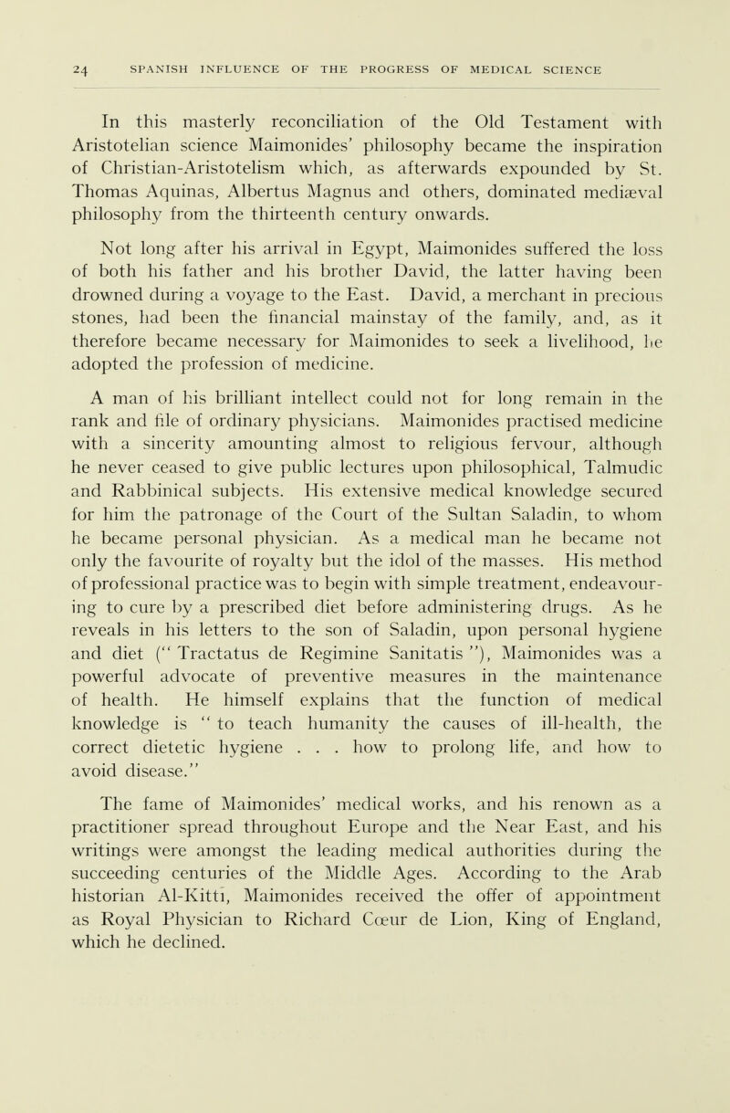 In this masterly reconciliation of the Old Testament with Aristotelian science Maimonides' philosophy became the inspiration of Christian-Aristotelism which, as afterwards expounded by St. Thomas Aquinas, Albertus Magnus and others, dominated mediaeval philosophy from the thirteenth century onwards. Not long after his arrival in Egypt, Maimonides suffered the loss of both his father and his brother David, the latter having been drowned during a voyage to the East. David, a merchant in precious stones, had been the financial mainstay of the family, and, as it therefore became necessary for Maimonides to seek a livelihood, he adopted the profession of medicine. A man of his brilliant intellect could not for long remain in the rank and hie of ordinary physicians. Maimonides practised medicine with a sincerity amounting almost to religious fervour, although he never ceased to give public lectures upon philosophical, Talmudic and Rabbinical subjects. His extensive medical knowledge secured for him the patronage of the Court of the Sultan Saladin, to whom he became personal physician. As a medical man he became not only the favourite of royalty but the idol of the masses. His method of professional practice was to begin with simple treatment, endeavour- ing to cure by a prescribed diet before administering drugs. As he reveals in his letters to the son of Saladin, upon personal hygiene and diet ( Tractatus de Regimine Sanitatis ), Maimonides was a powerful advocate of preventive measures in the maintenance of health. He himself explains that the function of medical knowledge is to teach humanity the causes of ill-health, the correct dietetic hygiene . . . how to prolong life, and how to avoid disease. The fame of Maimonides' medical works, and his renown as a practitioner spread throughout Europe and the Near East, and his writings were amongst the leading medical authorities during the succeeding centuries of the Middle Ages. According to the Arab historian Al-Kitti, Maimonides received the offer of appointment as Royal Physician to Richard Cceur de Lion, King of England, which he declined.