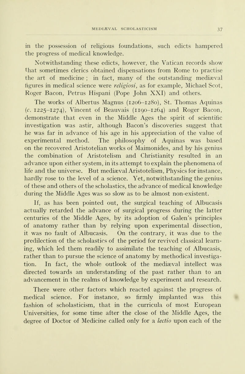 3 7 in the possession of religious foundations, such edicts hampered the progress of medical knowledge. Notwithstanding these edicts, however, the Vatican records show that sometimes clerics obtained dispensations from Rome to practise the art of medicine ; in fact, many of the outstanding mediaeval Figures in medical science were religiosi, as for example, Michael Scot, Roger Bacon, Petrus Hispani (Pope John XXI) and others. The works of Albertus Magnus (1206-1280), St. Thomas Aquinas (c. 1225-1274), Vincent of Beauvais (1190-1264) and Roger Bacon, demonstrate that even in the Middle Ages the spirit of scientific investigation was astir, although Bacon's discoveries suggest that he was far in advance of his age in his appreciation of the value of experimental method. The philosophy of Aquinas was based on the recovered Aristotelian works of Maimonides, and by his genius the combination of Aristotelism and Christianity resulted in an advance upon either system, in its attempt to explain the phenomena of life and the universe. But mediaeval Aristotelism, Physics for instance, hardly rose to the level of a science. Yet, notwithstanding the genius of these and others of the scholastics, the advance of medical knowledge during the Middle Ages was so slow as to be almost non-existent. If, as has been pointed out, the surgical teaching of Albucasis actually retarded the advance of surgical progress during the latter centuries of the Middle Ages, by its adoption of Galen's principles of anatomy rather than by relying upon experimental dissection, it was no fault of Albucasis. On the contrary, it was due to the predilection of the scholastics of the period for revived classical learn- ing, which led them readily to assimilate the teaching of Albucasis, rather than to pursue the science of anatomy by methodical investiga- tion. In fact, the whole outlook of the mediaeval intellect was directed towards an understanding of the past rather than to an advancement in the realms of knowledge by experiment and research. There were other factors which reacted against the progress of medical science. For instance, so firmly implanted was this fashion of scholasticism, that in the curricula of most European Universities, for some time after the close of the Middle Ages, the degree of Doctor of Medicine called only for a lectio upon each of the