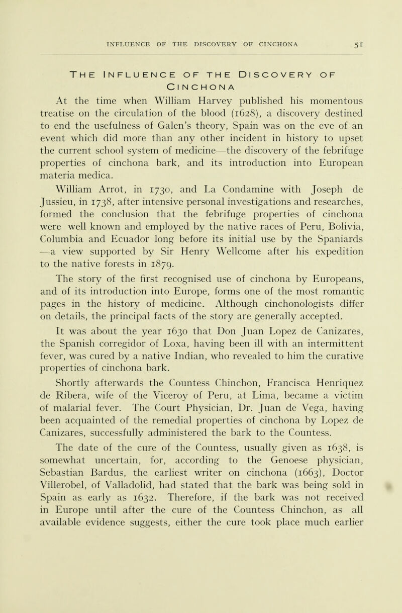 The Influence of the Discovery of Cinchona At the time when William Harvey published his momentous treatise on the circulation of the blood (1628), a discovery destined to end the usefulness of Galen's theory, Spain was on the eve of an event which did more than any other incident in history to upset the current school system of medicine—the discovery of the febrifuge properties of cinchona bark, and its introduction into European materia medica. William Arrot, in 1730, and La Condamine with Joseph de Jussieu, in 1738, after intensive personal investigations and researches, formed the conclusion that the febrifuge properties of cinchona were well known and employed by the native races of Peru, Bolivia, Columbia and Ecuador long before its initial use by the Spaniards —a view supported by Sir Henry Wellcome after his expedition to the native forests in 1879. The story of the first recognised use of cinchona by Europeans, and of its introduction into Europe, forms one of the most romantic pages in the history of medicine. Although cinchonologists differ on details, the principal facts of the story are generally accepted. It was about the year 1630 that Don Juan Lopez de Canizares, the Spanish corregidor of Loxa, having been ill with an intermittent fever, was cured by a native Indian, who revealed to him the curative properties of cinchona bark. Shortly afterwards the Countess Chinchon, Francisca Henriquez de Ribera, wife of the Viceroy of Peru, at Lima, became a victim of malarial fever. The Court Physician, Dr. Juan de Vega, having been acquainted of the remedial properties of cinchona by Lopez de Canizares, successfully administered the bark to the Countess. The date of the cure of the Countess, usually given as 1638, is somewhat uncertain, for, according to the Genoese physician, Sebastian Bardus, the earliest writer on cinchona (1663), Doctor Villerobel, of Valladolid, had stated that the bark was being sold in Spain as early as 1632. Therefore, if the bark was not received in Europe until after the cure of the Countess Chinchon, as all available evidence suggests, either the cure took place much earlier