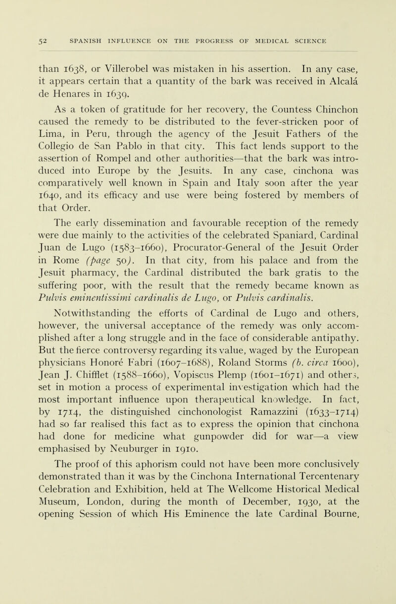 than 1638, or Villerobel was mistaken in his assertion. In any case, it appears certain that a quantity of the bark was received in Alcala de Henares in 1639. As a token of gratitude for her recovery, the Countess Chinchon caused the remedy to be distributed to the fever-stricken poor of Lima, in Peru, through the agency of the Jesuit Fathers of the Collegio de San Pablo in that city. This fact lends support to the assertion of Rompel and other authorities—that the bark was intro- duced into Europe by the Jesuits. In any case, cinchona was comparatively well known in Spain and Italy soon after the year 1640, and its efficacy and use were being fostered by members of that Order. The early dissemination and favourable reception of the remedy were due mainly to the activities of the celebrated Spaniard, Cardinal Juan de Lugo (1583-1660), Procurator-General of the Jesuit Order in Rome (page 50). In that city, from his palace and from the Jesuit pharmacy, the Cardinal distributed the bark gratis to the suffering poor, with the result that the remedy became known as Pulvis eminentissimi cardinalis de Lugo, or Pulvis cardinalis. Notwithstanding the efforts of Cardinal de Lugo and others, however, the universal acceptance of the remedy was only accom- plished after a long struggle and in the face of considerable antipathy. But the fierce controversy regarding its value, waged by the European physicians Honore Fabri (1607-1688), Roland Storms (b. circa 1600), Jean J. Chifflet (1588-1660), Vopiscns Plemp (1601-1671) and others, set in motion a process of experimental investigation which had the most important influence upon therapeutical knowledge. In fact, by 1714, the distinguished cinchonologist Ramazzini (1633-1714) had so far realised this fact as to express the opinion that cinchona had done for medicine what gunpowder did for war—a view emphasised by Neuburger in 1910. The proof of this aphorism could not have been more conclusively demonstrated than it was by the Cinchona International Tercentenary Celebration and Exhibition, held at The Wellcome Historical Medical Museum, London, during the month of December, 1930, at the opening Session of which His Eminence the late Cardinal Bourne,