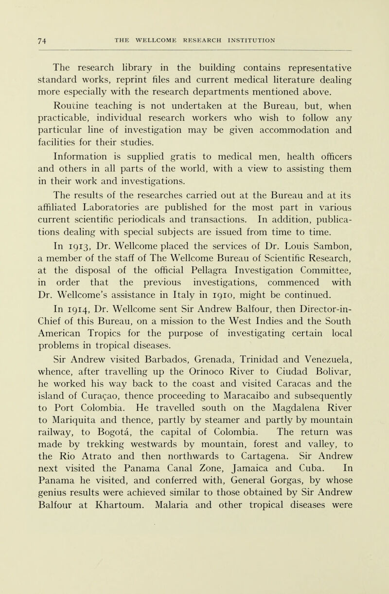 The research library in the building contains representative standard works, reprint files and current medical literature dealing more especially with the research departments mentioned above. Routine teaching is not undertaken at the Bureau, but, when practicable, individual research workers who wish to follow any particular line of investigation may be given accommodation and facilities for their studies. Information is supplied gratis to medical men, health officers and others in all parts of the world, with a view to assisting them in their work and investigations. The results of the researches carried out at the Bureau and at its affiliated Laboratories are published for the most part in various current scientific periodicals and transactions. In addition, publica- tions dealing with special subjects are issued from time to time. In 1913, Dr. Wellcome placed the services of Dr. Louis Sambon, a member of the staff of The Wellcome Bureau of Scientific Research, at the disposal of the official Pellagra Investigation Committee, in order that the previous investigations, commenced with Dr. Wellcome's assistance in Italy in 1910, might be continued. In 1914, Dr. Wellcome sent Sir Andrew Balfour, then Director-in- Chief of this Bureau, on a mission to the West Indies and the South American Tropics for the purpose of investigating certain local problems in tropical diseases. Sir Andrew visited Barbados, Grenada, Trinidad and Venezuela, whence, after travelling up the Orinoco River to Ciudad Bolivar, he worked his way back to the coast and visited Caracas and the island of Curacao, thence proceeding to Maracaibo and subsequently to Port Colombia. He travelled south on the Magdalena River to Mariquita and thence, partly by steamer and partly by mountain railway, to Bogota, the capital of Colombia. The return was made by trekking westwards by mountain, forest and valley, to the Rio Atrato and then northwards to Cartagena. Sir Andrew next visited the Panama Canal Zone, Jamaica and Cuba. In Panama he visited, and conferred with, General Gorgas, by whose genius results were achieved similar to those obtained by Sir Andrew Balfour at Khartoum. Malaria and other tropical diseases were