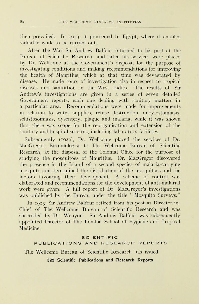 then prevailed. In 1919, it proceeded to Egypt, where it enabled valuable work to be carried out. After the War Sir Andrew Balfour returned to his post at the Bureau of Scientific Research, and later his services were placed by Dr. Wellcome at the Government's disposal for the purpose of investigating conditions and making recommendations for improving the health of Mauritius, which at that time was devastated by disease. He made tours of investigation also in respect to tropical diseases and sanitation in the West Indies. The results of Sir Andrew's investigations are given in a series of seven detailed Government reports, each one dealing with sanitary matters in a particular area. Recommendations were made for improvements in relation to water supplies, refuse destruction, ankylostomiasis, schistosomiasis, dysentery, plague and malaria, while it was shown that there was scope for the re-organisation and extension of the sanitary and hospital services, including laboratory facilities. Subsequently (1922), Dr. Wellcome placed the services of Dr. MacGregor, Entomologist to The Wellcome Bureau of Scientific Research, at the disposal of the Colonial Office for the purpose of studying the mosquitoes of Mauritius. Dr. MacGregor discovered the presence in the Island of a second species of malaria-carrying mosquito and determined the distribution of the mosquitoes and the factors favouring their development. A scheme of control was elaborated and recommendations for the development of anti-malarial work were given. A full report of Dr. MacGregor's investigations was published by the Bureau under the title  Mosquito Surveys. In 1923, Sir Andrew Balfour retired from his post as Director-in- Chief of The Wellcome Bureau of Scientific Research and was succeeded by Dr. Wenyon. Sir Andrew Balfour was subsequently appointed Director of The London School of Hygiene and Tropical Medicine. SCIENTIFIC PUBLICATIONS AND RESEARCH REPORTS The Wellcome Bureau of Scientific Research has issued 322 Scientific Publications and Research Reports