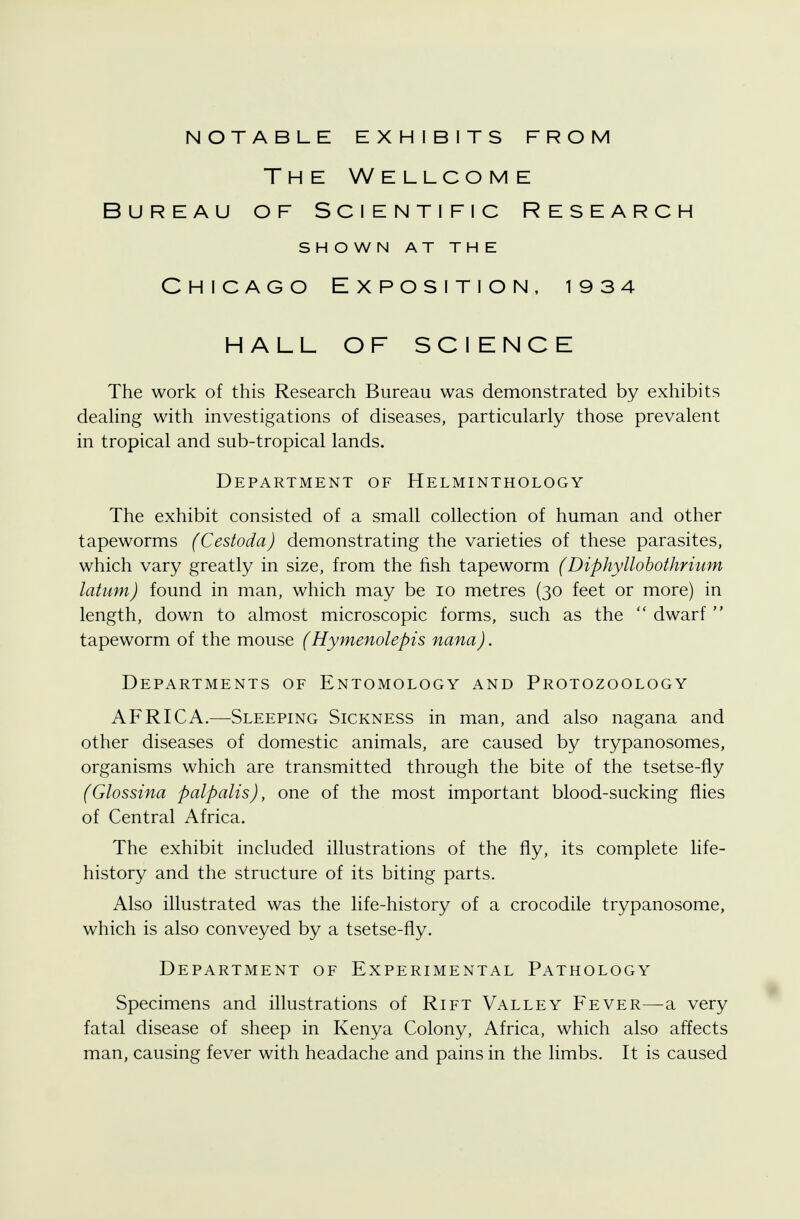 The Wellcome Bureau of Scientific Research SHOWN AT THE Chicago Exposition, 1934 HALL OF SCIENCE The work of this Research Bureau was demonstrated by exhibits dealing with investigations of diseases, particularly those prevalent in tropical and sub-tropical lands. Department of Helminthology The exhibit consisted of a small collection of human and other tapeworms (Cestoda) demonstrating the varieties of these parasites, which vary greatly in size, from the fish tapeworm (Diphyllobothrium latum) found in man, which may be 10 metres (30 feet or more) in length, down to almost microscopic forms, such as the  dwarf  tapeworm of the mouse (Hymenolepis nana). Departments of Entomology and Protozoology AFRICA.—Sleeping Sickness in man, and also nagana and other diseases of domestic animals, are caused by trypanosomes, organisms which are transmitted through the bite of the tsetse-fly (Glossina palpalis), one of the most important blood-sucking flies of Central Africa. The exhibit included illustrations of the fly, its complete life- history and the structure of its biting parts. Also illustrated was the life-history of a crocodile trypanosome, which is also conveyed by a tsetse-fly. Department of Experimental Pathology Specimens and illustrations of Rift Valley Fever—a very fatal disease of sheep in Kenya Colony, Africa, which also affects man, causing fever with headache and pains in the limbs. It is caused