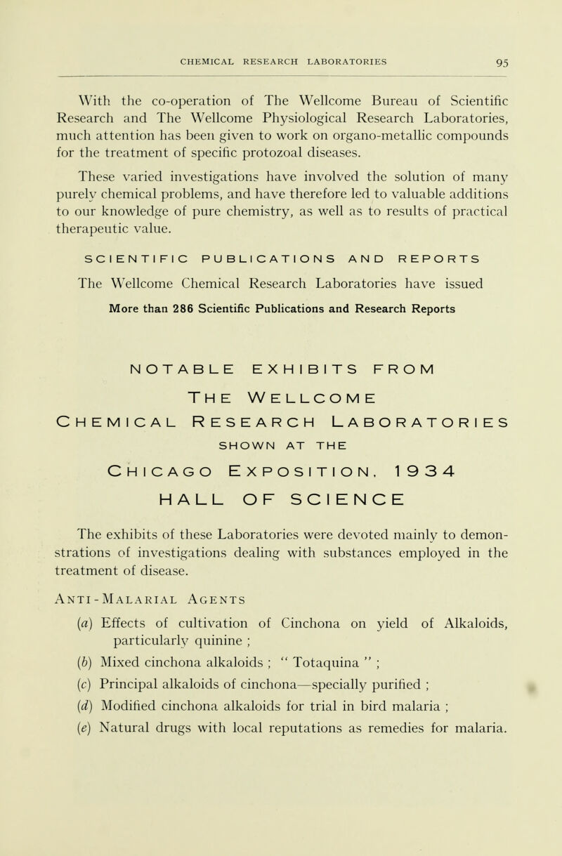 With the co-operation of The Wellcome Bureau of Scientific Research and The Wellcome Physiological Research Laboratories, much attention has been given to work on organo-metallic compounds for the treatment of specific protozoal diseases. These varied investigations have involved the solution of many purely chemical problems, and have therefore led to valuable additions to our knowledge of pure chemistry, as well as to results of practical therapeutic value. SCIENTIFIC PUBLICATIONS AND REPORTS The Wellcome Chemical Research Laboratories have issued More than 286 Scientific Publications and Research Reports notable exhibits from The Wellcome Chemical Research Laboratories SHOWN AT THE Chicago Exposition. 1934 HALL OF SCIENCE The exhibits of these Laboratories were devoted mainly to demon- strations of investigations dealing with substances employed in the treatment of disease. Anti-Malarial Agents (a) Effects of cultivation of Cinchona on yield of Alkaloids, particularly quinine ; (b) Mixed cinchona alkaloids ;  Totaquina  ; (c) Principal alkaloids of cinchona—specially purified ; (d) Modified cinchona alkaloids for trial in bird malaria ; (e) Natural drugs with local reputations as remedies for malaria.