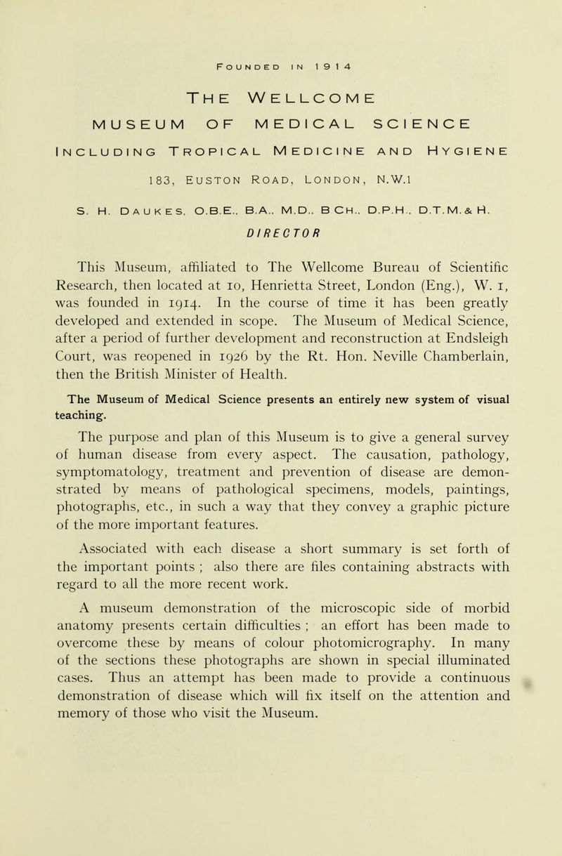 The Wellcome museum of medical science Including Tropical Medicine and Hygiene 183, Euston Road, London, N.W.i s. h. daukes. o.b.e., b.a., m.d.. bch.. d.p.h.. d.t.m.&h. DIRECTOR This Museum, affiliated to The Wellcome Bureau of Scientific Research, then located at 10, Henrietta Street, London (Eng.), W. I, was founded in 1914. In the course of time it has been greatly developed and extended in scope. The Museum of Medical Science, after a period of further development and reconstruction at Endsleigh Court, was reopened in 1926 by the Rt. Hon. Neville Chamberlain, then the British Minister of Health. The Museum of Medical Science presents an entirely new system of visual teaching. The purpose and plan of this Museum is to give a general survey of human disease from every aspect. The causation, pathology, symptomatology, treatment and prevention of disease are demon- strated by means of pathological specimens, models, paintings, photographs, etc., in such a way that they convey a graphic picture of the more important features. Associated with each disease a short summary is set forth of the important points ; also there are files containing abstracts with regard to all the more recent work. A museum demonstration of the microscopic side of morbid anatomy presents certain difficulties ; an effort has been made to overcome these by means of colour photomicrography. In many of the sections these photographs are shown in special illuminated cases. Thus an attempt has been made to provide a continuous demonstration of disease which will fix itself on the attention and memory of those who visit the Museum.