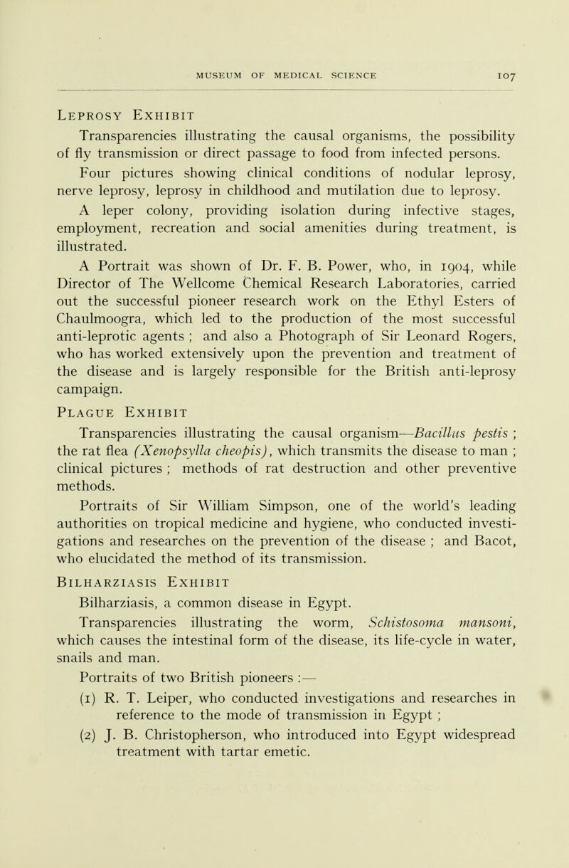 Leprosy Exhibit Transparencies illustrating the causal organisms, the possibility of fly transmission or direct passage to food from infected persons. Four pictures showing clinical conditions of nodular leprosy, nerve leprosy, leprosy in childhood and mutilation due to leprosy. A leper colony, providing isolation during infective stages, employment, recreation and social amenities during treatment, is illustrated. A Portrait was shown of Dr. F. B. Power, who, in 1904, while Director of The Wellcome Chemical Research Laboratories, carried out the successful pioneer research work on the Ethyl Esters of Chaulmoogra, which led to the production of the most successful anti-leprotic agents ; and also a Photograph of Sir Leonard Rogers, who has worked extensively upon the prevention and treatment of the disease and is largely responsible for the British anti-leprosy campaign. Plague Exhibit Transparencies illustrating the causal organism—Bacillus pestis ; the rat flea (Xenopsylla cheopis), which transmits the disease to man ; clinical pictures ; methods of rat destruction and other preventive methods. Portraits of Sir William Simpson, one of the world's leading authorities on tropical medicine and hygiene, who conducted investi- gations and researches on the prevention of the disease ; and Bacot, who elucidated the method of its transmission. Bilharziasis Exhibit Bilharziasis, a common disease in Egypt. Transparencies illustrating the worm, Schistosoma mansoni, which causes the intestinal form of the disease, its life-cycle in water, snails and man. Portraits of two British pioneers :— (1) R. T. Leiper, who conducted investigations and researches in reference to the mode of transmission in Egypt ; (2) J. B. Christopherson, who introduced into Egypt widespread treatment with tartar emetic.