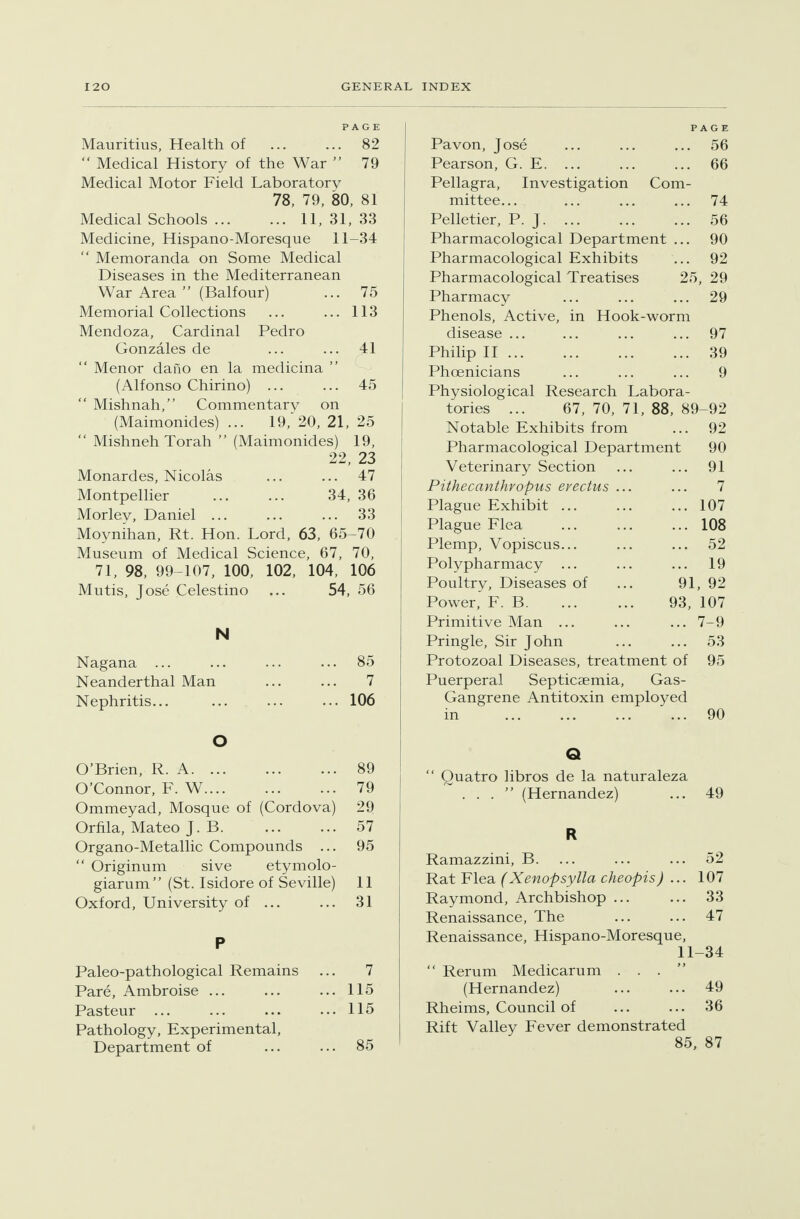 PAGE Mauritius, Health of 82  Medical History of the War  79 Medical Motor Field Laboratory 78, 79, 80, 81 Medical Schools 11, 31, 33 Medicine, Hispano-Moresque 11-34  Memoranda on Some Medical Diseases in the Mediterranean War Area  (Balfour) ... 75 Memorial Collections ... ... 113 Mendoza, Cardinal Pedro Gonzales de ... ... 41 Menor dafio en la medicina  (Alfonso Chirino) ... ... 45  Mishnah, Commentary on (Maimonides) ... 19,'20, 21, 25  Mishneh Torah  (Maimonides) 19, 22, 23 Monardes, Nicolas ... ... 47 Montpellier 34, 36 Morley, Daniel 33 Moynihan, Rt. Hon. Lord, 63, 65-70 Museum of Medical Science, 67, 70, 71, 98, 99-107, 100, 102, 104, 106 Mutis, Jose Celestino ... 54, 56 N Nagana ... ... ... ... 85 Neanderthal Man 7 Nephritis... ... ... ... 106 O O'Brien, R. A 89 O'Connor, F. W 79 Ommeyad, Mosque of (Cordova) 29 Ornla, Mateo J. B 57 Organo-Metallic Compounds ... 95  Originum sive etymolo- giarum (St. Isidore of Seville) 11 Oxford, University of ... ... 31 P Paleo-pathological Remains ... 7 Pare, Ambroise ... ... ... 115 Pasteur ... ... ... ... 115 Pathology, Experimental, Department of ... ... 85 PAGE Pavon, Jose ... ... ... 56 Pearson, G. E. ... 66 Pellagra, Investigation Com- mittee... 74 Pelletier, P. J 56 Pharmacological Department ... 90 Pharmacological Exhibits 92 Pharmacological Treatises 25, 29 Pharmacy 29 Phenols, Active, in Hook-worm disease ... 97 Philip II 39 Phoenicians 9 Physiological Research Labora- tories ... 67, 70, 71, 88, 89-92 Notable Exhibits from ... 92 Pharmacological Department 90 Veterinary Section ... ... 91 Pithecanthropus evectus ... ... 7 Plague Exhibit 107 Plague Flea 108 Plemp, Vopiscus... ... ... 52 Polypharmacy ... ... ... 19 Poultry, Diseases of ... 91, 92 Power, F. B 93, 107 Primitive Man 7-9 Pringle, Sir John ... ... 53 Protozoal Diseases, treatment of 95 Puerperal Septicaemia, Gas- Gangrene Antitoxin employed in ... ... ... 90 Q  Quatro libros de la naturaleza ... (Hernandez) ... 49 R Ramazzini, B. ... ... ... 52 Rat Flea (Xenopsylla cheopisJ ... 107 Raymond, Archbishop ... ... 33 Renaissance, The ... ... 47 Renaissance, Hispano-Moresque, 11-34  Rerum Medicarum ... (Hernandez) ... ... 49 Rheims, Council of ... ... 36 Rift Valley Fever demonstrated 85, 87