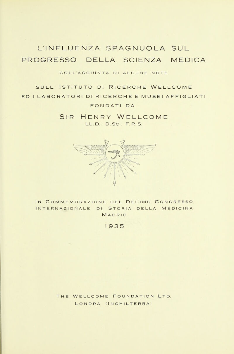 L'INFLUENZA SPAGNUOLA SUL PROGRESSO DELLA SCIENZA MEDICA COL L'AGGIUNTA DI ALCUNE NOTE sull Istituto di Ricerche Wellcome ed i laboratori di ricerche e musei affigliati fon dati da Sir Henry Wellcome LL.D., D. Se. F.R.S. 4 In Commemorazione del Decimo Congresso Internazionale di Storia della Medicina Madrid 1935 The Wellcome Foundation Ltd. Londra (Inghilterra)