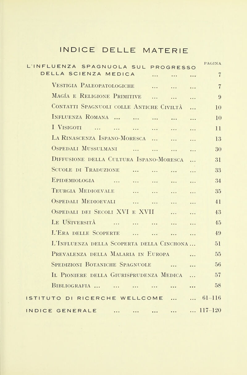 INDICE DELLE MATERIE L'INFLUENZA SPAGNUOLA SUL PROGRESSO PAGINA della scienza medica ... 7 Vestigia Paleopatologiche 7 Magìa e Religione Primitive 9 Contatti Spagnuoli colle Antiche Civiltà ... 10 Influenza Romana 10 I Visigoti 11 La Rinascenza Ispano-Moresca 13 Ospedali Mussulmani 30 Diffusione della Cultura Ispano-Moresca ... 31 Scuole di Traduzione ... ... ... ... 33 Epidemiologia 34 Teurgia Medioevale ... ... ... ... 35 Ospedali Medioevali 41 Ospedali dei Secoli XVI e XVII 43 Le Università 45 L'Era delle Scoperte 49 L'Influenza della Scoperta della Cinchona... 51 Prevalenza della Malaria in Europa ... 55 Spedizioni Botaniche Spagnuole 56 II Pioniere della Giurisprudenza Medica ... 57 Bibliografia ... ... ... ... ... ... 58 istituto di ricerche wellcome 61-116 indice generale 117-120