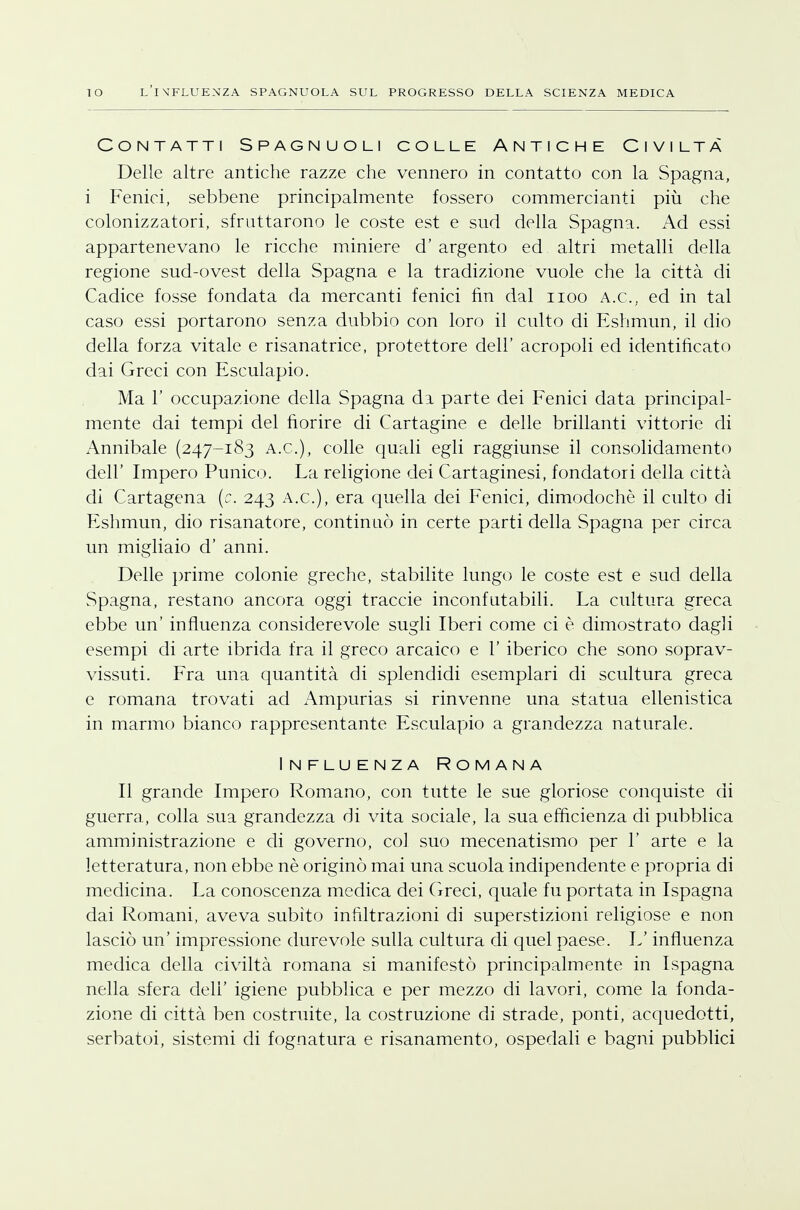 Contatti Spagnuoli colle Antiche Civiltà Delle altre antiche razze che vennero in contatto con la Spagna, i Fenici, sebbene principalmente fossero commercianti più che colonizzatori, sfruttarono le coste est e sud della Spagna. Ad essi appartenevano le ricche miniere d' argento ed altri metalli della regione sud-ovest della Spagna e la tradizione vuole che la città di Cadice fosse fondata da mercanti fenici fin dal iioo A.e, ed in tal caso essi portarono senza dubbio con loro il culto di Eshmun, il dio della forza vitale e risanatrice, protettore dell' acropoli ed identificato dai Greci con Esculapio. Ma 1' occupazione della Spagna di parte dei Fenici data principal- mente dai tempi del fiorire di Cartagine e delle brillanti vittorie di Annibale (247-183 a.e), colle quali egli raggiunse il consolidamento dell' Impero Punico. La religione dei Cartaginesi, fondatori della città di Cartagena (c. 243 a.e), era quella dei Fenici, dimodoché il culto di Eshmun, dio risanatore, continuò in certe parti della Spagna per circa un migliaio d' anni. Delle prime colonie greche, stabilite lungo le coste est e sud della Spagna, restano ancora oggi traccie inconfutabili. La cultura greca ebbe un' influenza considerevole sugli Iberi come ci è dimostrato dagli esempi di arte ibrida fra il greco arcaico e 1' iberico che sono soprav- vissuti. Fra una quantità di splendidi esemplari di scultura greca e romana trovati ad Ampurias si rinvenne una statua ellenistica in marmo bianco rappresentante Esculapio a grandezza naturale. Influenza Romana Il grande Impero Romano, con tutte le sue gloriose conquiste di guerra, colla sua grandezza di vita sociale, la sua efficienza di pubblica amministrazione e di governo, col suo mecenatismo per 1' arte e la letteratura, non ebbe nè originò mai una scuola indipendente e propria di medicina. La conoscenza medica dei Greci, quale fu portata in Ispagna dai Romani, aveva subito infiltrazioni di superstizioni religiose e non lasciò un' impressione durevole sulla cultura di quel paese. L'influenza medica della civiltà romana si manifestò principalmente in Ispagna nella sfera deli' igiene pubblica e per mezzo di lavori, come la fonda- zione di città ben costruite, la costruzione di strade, ponti, acquedotti, serbatoi, sistemi di fognatura e risanamento, ospedali e bagni pubblici