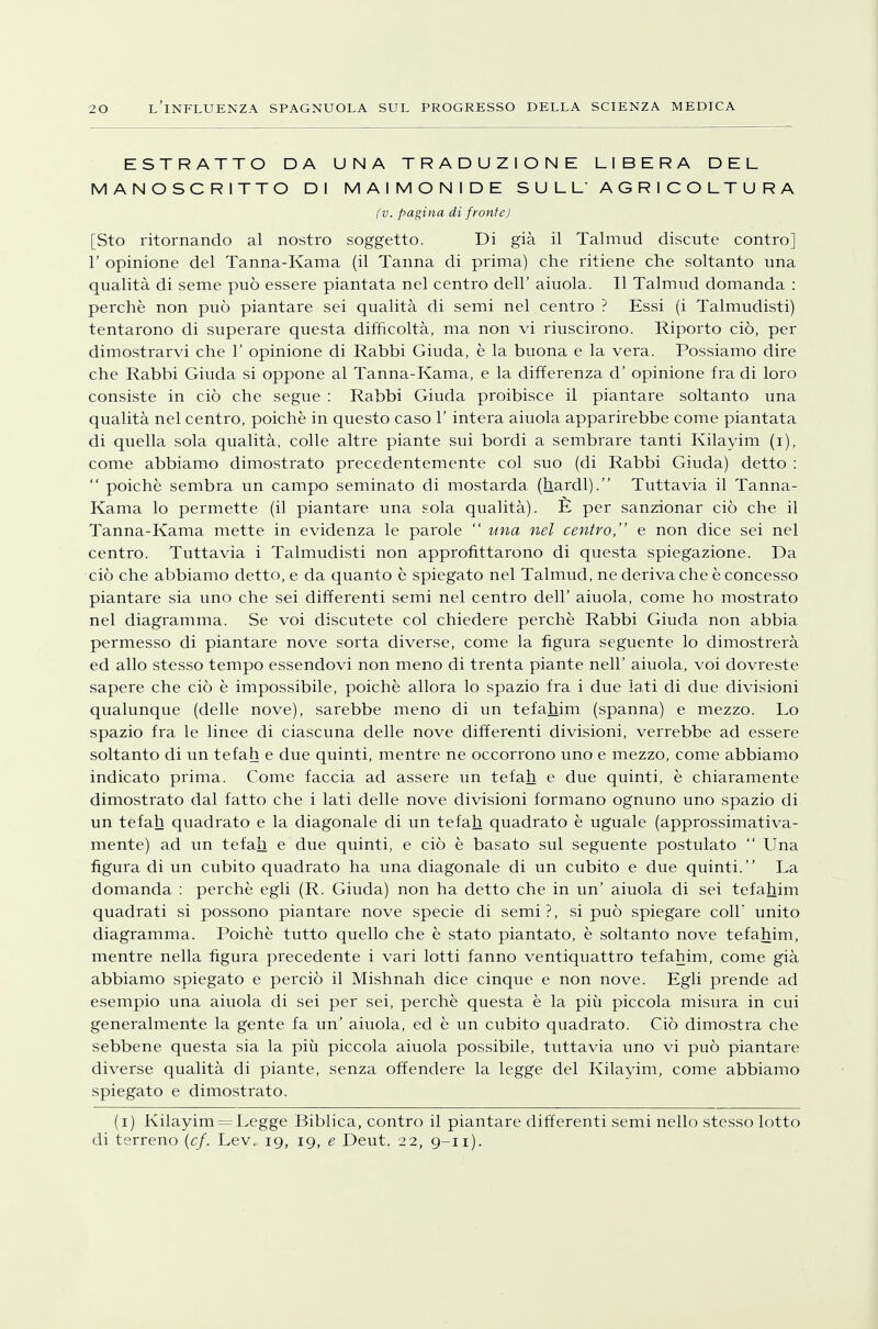 ESTRATTO DA UNA TRADUZIONE LIBERA DEL MANOSCRITTO DI MAIMONIDE SULL'AGRICOLTURA fv. pagina di fronte) [Sto ritornando al nostro soggetto. Di già il Talmud discute contro] 1' opinione del Tanna-Kama (il Tanna di prima) che ritiene che soltanto una qualità di seme può essere piantata nel centro dell' aiuola. Il Talmud domanda : perchè non può piantare sei qualità di semi nel centro ? Essi (i Talmudisti) tentarono di superare questa difficoltà, ma non vi riuscirono. Riporto ciò, per dimostrarvi che 1' opinione di Rabbi Giuda, è la buona e la vera. Possiamo dire che Rabbi Giuda si oppone al Tanna-Kama, e la differenza d' opinione fra di loro consiste in ciò che segue : Rabbi Giuda proibisce il piantare soltanto una qualità nel centro, poiché in questo caso 1' intera aiuola apparirebbe come piantata di quella sola qualità, colle altre piante sui bordi a sembrare tanti Kilayim (i), come abbiamo dimostrato precedentemente col suo (di Rabbi Giuda) detto :  poiché sembra un campo seminato di mostarda (hardl). Tuttavia il Tanna- Kama lo permette (il piantare una sola qualità). E per sanzionar ciò che il Tanna-Kama. mette in evidenza le parole  una nel centro, e non dice sei nel centro. Tuttavia i Talmudisti non approfittarono di questa spiegazione. Da ciò che abbiamo detto, e da quanto è spiegato nel Talmud, ne deriva che è concesso piantare sia uno che sei differenti semi nel centro dell' aiuola, come ho mostrato nel diagramma. Se voi discutete col chiedere perchè Rabbi Giuda non abbia permesso di piantare nove sorta diverse, come la figura seguente lo dimostrerà ed allo stesso tempo essendovi non meno di trenta piante neh' aiuola, voi dovreste sapere che ciò è impossibile, poiché allora lo spazio fra i due lati di due divisioni qualunque (delle nove), sarebbe meno di un tefahim (spanna) e mezzo. Lo spazio fra le linee di ciascuna delle nove differenti divisioni, verrebbe ad essere soltanto di un tefah e due quinti, mentre ne occorrono uno e mezzo, come abbiamo indicato prima. Come faccia ad assere un tefah e due quinti, è chiaramente dimostrato dal fatto che i lati delle nove divisioni formano ognuno uno spazio di un tefah quadrato e la diagonale di un tefah quadrato è uguale (approssimativa- mente) ad un tefah e due quinti, e ciò è basato sul seguente postulato  Una figura di un cubito quadrato ha una diagonale di un cubito e due quinti. La domanda : perchè egli (R. Giuda) non ha detto che in un' aiuola di sei tefahim quadrati si possono piantare nove specie di semi?, si può spiegare coli unito diagramma. Poiché tutto quello che è stato piantato, è soltanto nove tefahim, mentre nella figura precedente i vari lotti fanno ventiquattro tefahim, come già abbiamo spiegato e perciò il Mishnah dice cinque e non nove. Egli prende ad esempio una aiuola di sei per sei, perchè questa è la più piccola misura in cui generalmente la gente fa un' aiuola, ed è un cubito quadrato. Ciò dimostra che sebbene questa sia la più piccola aiuola possibile, tuttavia uno vi può piantare diverse qualità di piante, senza offendere la legge del Kilayim, come abbiamo spiegato e dimostrato. (i) Kilayim = Legge Biblica, contro il piantare differenti semi nello stesso lotto di terreno (cf. Lev. 19, 19, e Deut. 22, 9-11).