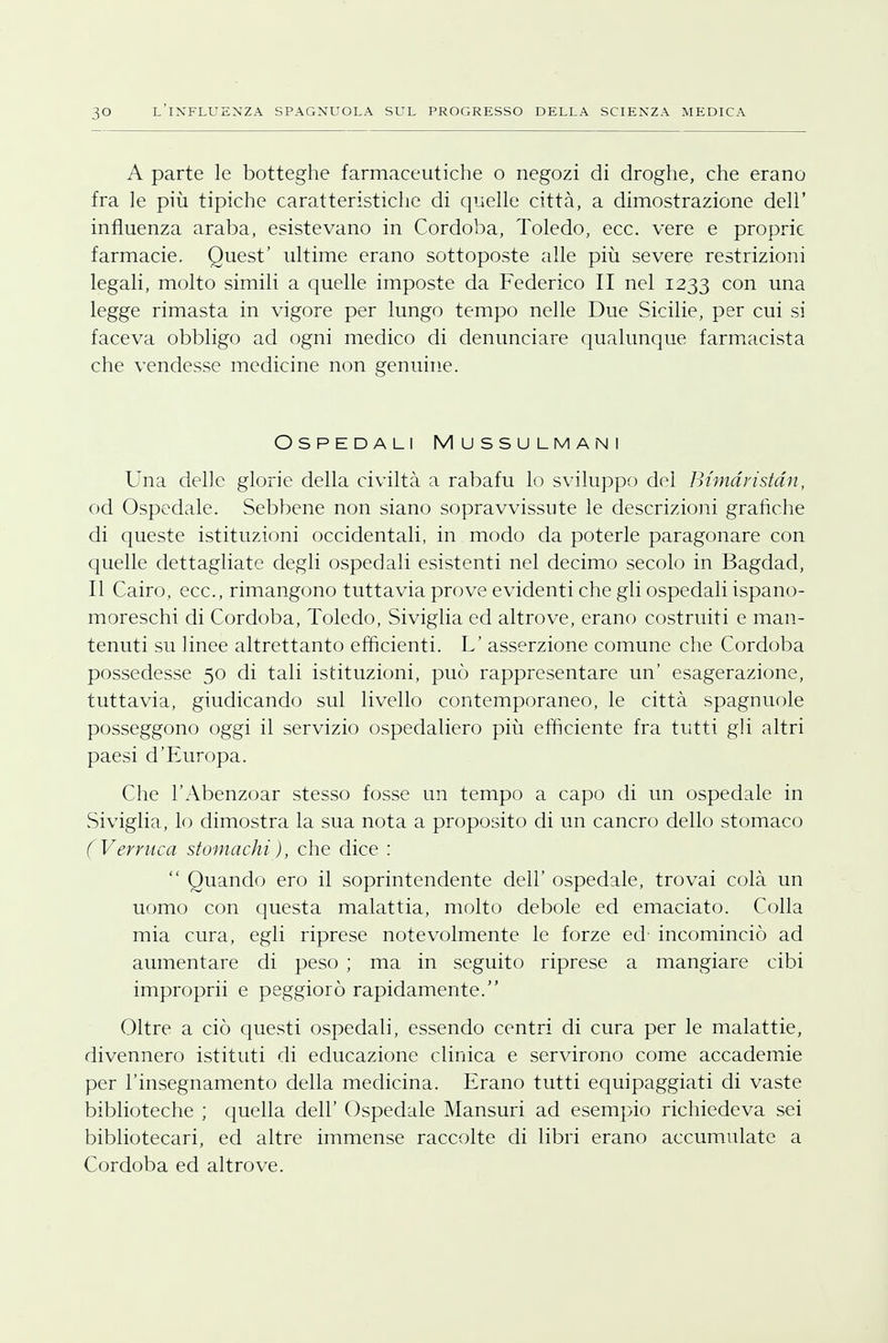 A parte le botteghe farmaceutiche o negozi di droghe, che erano fra le più tipiche caratteristiche di quelle città, a dimostrazione dell' influenza araba, esistevano in Cordoba, Toledo, ecc. vere e proprie farmacie. Quest' ultime erano sottoposte alle più severe restrizioni legali, molto simili a quelle imposte da Federico II nel 1233 con una legge rimasta in vigore per lungo tempo nelle Due Sicilie, per cui si faceva obbligo ad ogni medico di denunciare qualunque farmacista che vendesse medicine non genuine. Ospedali Mussulmani Una delle glorie della civiltà a rabafu lo sviluppo dei Btmdristdn, od Ospedale. Sebbene non siano sopravvissute le descrizioni grafiche di queste istituzioni occidentali, in modo da poterle paragonare con quelle dettagliate degli ospedali esistenti nel decimo secolo in Bagdad, Il Cairo, ecc., rimangono tuttavia prove evidenti che gli ospedali ispano- moreschi di Cordoba, Toledo, Siviglia ed altrove, erano costruiti e man- tenuti su linee altrettanto efficienti. L' asserzione comune che Cordoba possedesse 50 di tali istituzioni, può rappresentare un' esagerazione, tuttavia, giudicando sul livello contemporaneo, le città spagnuole posseggono oggi il servizio ospedaliero più efficiente fra tutti gli altri paesi d'Europa. Che l'Abenzoar stesso fosse un tempo a capo di un ospedale in Siviglia, lo dimostra la sua nota a proposito di un cancro dello stomaco (Verruca stomachi), che dice :  Quando ero il soprintendente dell' ospedale, trovai colà un uomo con questa malattia, molto debole ed emaciato. Colla mia cura, egli riprese notevolmente le forze ed' incominciò ad aumentare di peso ; ma in seguito riprese a mangiare cibi improprii e peggiorò rapidamente. Oltre a ciò questi ospedali, essendo centri di cura per le malattie, divennero istituti di educazione clinica e servirono come accademie per l'insegnamento della medicina. Erano tutti equipaggiati di vaste biblioteche ; quella dell' Ospedale Mansuri ad esempio richiedeva sei bibliotecari, ed altre immense raccolte di libri erano accumulate a Cordoba ed altrove.
