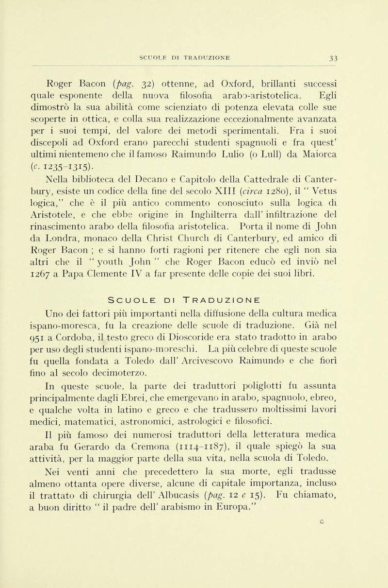 Roger Bacon (pag. 32) ottenne, ad Oxford, brillanti successi quale esponente della nuova filosofia arabo-aristotelica. Egli dimostrò la sua abilità come scienziato di potenza elevata colle sue scoperte in ottica, e colla sua realizzazione eccezionalmente avanzata per i suoi tempi, del valore dei metodi sperimentali. Fra i suoi discepoli ad Oxford erano parecchi studenti spagnuoli e fra quest' ultimi nientemeno che il famoso Raimundo Lulio (o Lull) da Maiorca (c. 1235-1315). Nella biblioteca del Decano e Capitolo della Cattedrale di Canter- bury, esiste un codice della fine del secolo XIII (circa 1280), il  Vetus logica, che è il più antico commento conosciuto sulla logica di Aristotele, e che ebbe origine in Inghilterra dall' infiltrazione del rinascimento arabo della filosofia aristotelica. Porta il nome di John da Londra, monaco della Christ Church di Canterbmy, ed amico di Roger Bacon ; e si hanno forti ragioni per ritenere che egli non sia altri che il  youth John  che Roger Bacon educò ed inviò nel 1267 a Papa Clemente IV a far presente delle copie dei suoi libri. Scuole di Traduzione Uno dei fattori più importanti nella diffusione della cultura medica ispano-moresca, fu la creazione delle scuole di traduzione. Già nel 951 a Cordoba, il testo greco di Dioscoride era stato tradotto in arabo per uso degli studenti ispano-moresehi. La più celebre di queste scuole fu quella fondata a Toledo dall' Arcivescovo Raimundo e che fiorì fino al secolo decimoterzo. In queste scuole, la parte dei traduttori poliglotti fu assunta principalmente dagli Ebrei, che emergevano in arabo, spagnuolo, ebreo, e qualche volta in latino e greco e che tradussero moltissimi lavori medici, matematici, astronomici, astrologici e filosofici. Il più famoso dei numerosi traduttori della letteratura medica araba fu Gerardo da Cremona (1114-1187), il quale spiegò la sua attività, per la maggior parte della sua vita, nella scuola di Toledo. Nei venti anni che precedettero la sua morte, egli tradusse almeno ottanta opere diverse, alcune di capitale importanza, incluso il trattato di chirurgia dell'Albucasis (pag. 12 e 15). Fu chiamato, a buon diritto  il padre dell' arabismo in Europa. c