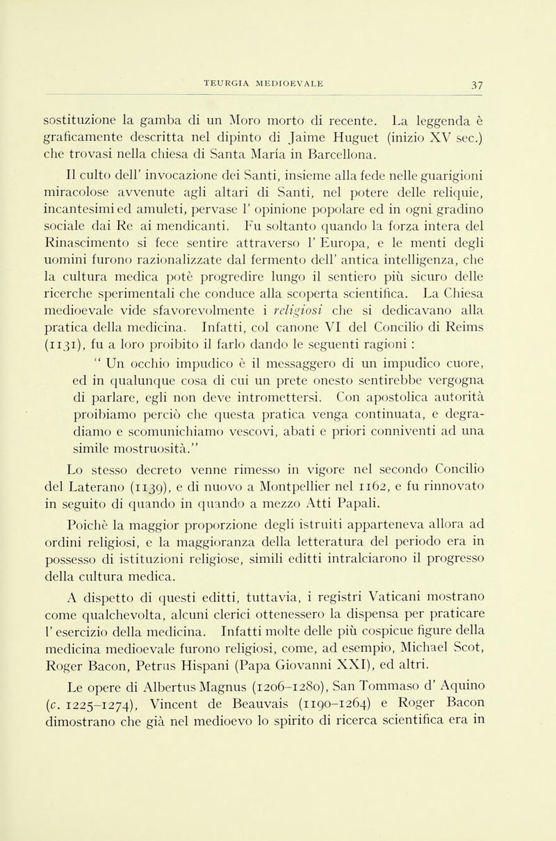 sostituzione la gamba di un Moro morto di recente. La leggenda è graficamente descritta nel dipinto di Jaime Huguet (inizio XV sec.) che trovasi nella chiesa di Santa Maria in Barcellona. Il culto dell' invocazione dei Santi, insieme alla fede nelle guarigioni miracolose avvenute agli altari di Santi, nel potere delle reliquie, incantesimi ed amuleti, pervase 1' opinione popolare ed in ogni gradino sociale dai Re ai mendicanti. Fu soltanto quando la forza intera del Rinascimento si fece sentire attraverso 1' Europa, e le menti degli uomini furono razionalizzate dal fermento dell' antica intelligenza, che la cultura medica potè progredire lungo il sentiero più sicuro delle ricerche sperimentali che conduce alla scoperta scientifica. La Chiesa medioevale vide sfavorevolmente i religiosi che si dedicavano alla pratica della medicina. Infatti, col canone VI del Concilio di Reims (1131), fu a loro proibito il farlo dando le seguenti ragioni :  Un occhio impudico è il messaggero di un impudico cuore, ed in qualunque cosa di cui un prete onesto sentirebbe vergogna di parlare, egli non deve intromettersi. Con apostolica autorità proibiamo perciò che questa pratica venga continuata, e degra- diamo e scomunichiamo vescovi, abati e priori conniventi ad una simile mostruosità. Lo stesso decreto venne rimesso in vigore nel secondo Concilio del Laterano (1139), e di nuovo a Montpellier nel 1162, e fu rinnovato in seguito di quando in quando a mezzo Atti Papali. Poiché la maggior proporzione degli istruiti apparteneva allora ad ordini religiosi, e la maggioranza della letteratura del periodo era in possesso di istituzioni religiose, simili editti intralciarono il progresso della cultura medica. A dispetto di questi editti, tuttavia, i registri Vaticani mostrano come qualchevolta, alcuni clerici ottenessero la dispensa per praticare 1' esercizio della medicina. Infatti molte delle più cospicue figure della medicina medioevale furono religiosi, come, ad esempio, Michael Scot, Roger Bacon, Petrus Hispani (Papa Giovanni XXI), ed altri. Le opere di Albertus Magnus (1206-1280), San Tommaso d' Aquino (c. 1225-1274), Vincent de Beauvais (1190-1264) e Roger Bacon dimostrano che già nel medioevo lo spirito di ricerca scientifica era in