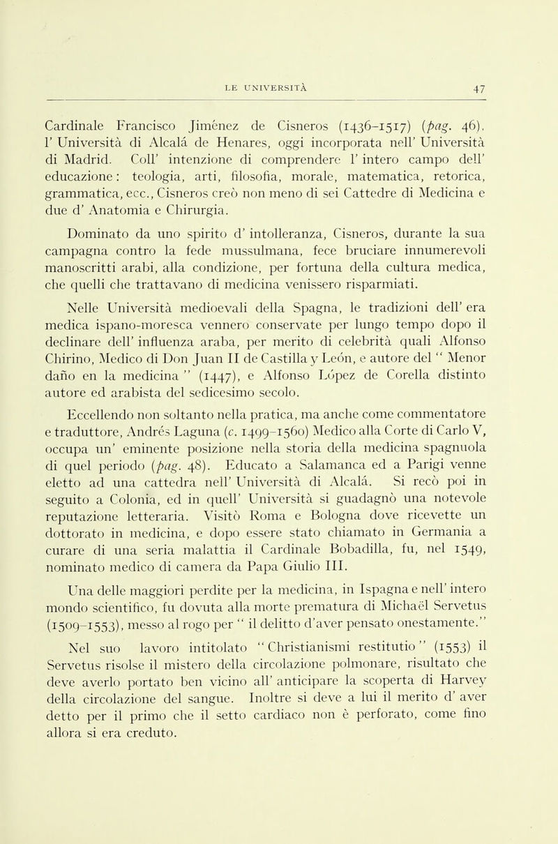 Cardinale Francisco Jiménez de Cisneros (1436-1517) (pag. 46), 1' Università di Alcalà de Henares, oggi incorporata nelT Università di Madrid. Coli' intenzione di comprendere 1' intero campo dell' educazione : teologia, arti, filosofia, morale, matematica, retorica, grammatica, ecc., Cisneros creò non meno di sei Cattedre di Medicina e due d' Anatomia e Chirurgia. Dominato da uno spirito d' intolleranza, Cisneros, durante la sua campagna contro la fede mussulmana, fece bruciare innumerevoli manoscritti arabi, alla condizione, per fortuna della cultura medica, che quelli che trattavano di medicina venissero risparmiati. Nelle Università medioevali della Spagna, le tradizioni dell' era medica ispano-moresca vennero conservate per lungo tempo dopo il declinare dell' influenza araba, per merito di celebrità quali Alfonso Chirino, Medico di Don Juan II de Castilla y Leon, e autore del  Menor dano en la medicina  (1447), e Alfonso Lopez de Corella distinto autore ed arabista del sedicesimo secolo. Eccellendo non soltanto nella pratica, ma anche come commentatore e traduttore, Andrés Laguna (c. 1499-1560) Medico alla Corte di Carlo V, occupa un' eminente posizione nella storia della medicina spagnuola di quel periodo (pag. 48). Educato a Salamanca ed a Parigi venne eletto ad una cattedra nelT Università di Alcalà. Si recò poi in seguito a Colonia, ed in queir Università si guadagnò una notevole reputazione letteraria. Visitò Roma e Bologna dove ricevette un dottorato in medicina, e dopo essere stato chiamato in Germania a curare di una seria malattia il Cardinale Bobadilla, fu, nel 1549, nominato medico di camera da Papa Giulio III. Una delle maggiori perdite per la medicina, in Ispagnae neh' intero mondo scientifico, fu dovuta alla morte prematura di Michael Servetus (1509-1553), messo al rogo per  il delitto d'aver pensato onestamente. Nel suo lavoro intitolato  Christianismi restitutio  (1553) il Servetus risolse il mistero della circolazione polmonare, risultato che deve averlo portato ben vicino all' anticipare la scoperta di Harvey della circolazione del sangue. Inoltre si deve a lui il merito d' aver detto per il primo che il setto cardiaco non è perforato, come fino allora si era creduto.