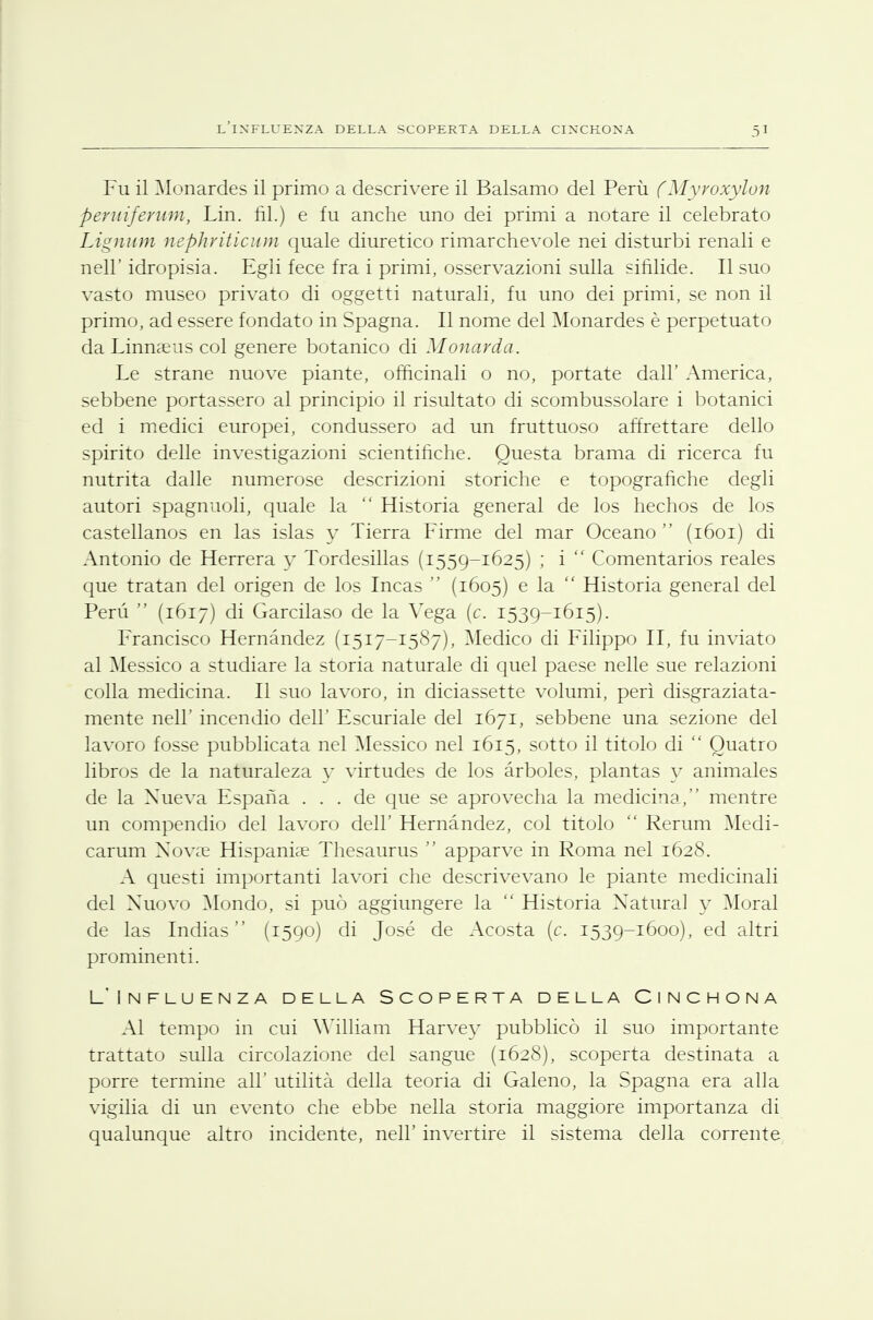 l'influenza della scoperta della cinchona Fu il Monardes il primo a descrivere il Balsamo del Perù (Myroxylùn peruiferum, Lin. fil.) e fu anche uno dei primi a notare il celebrato Lignum nephriticum quale diuretico rimarchevole nei disturbi renali e nell' idropisia. Egli fece fra i primi, osservazioni sulla sifilide. Il suo vasto museo privato di oggetti naturali, fu uno dei primi, se non il primo, ad essere fondato in Spagna. Il nome del Monardes è perpetuato daLinnaeus col genere botanico di Monarda. Le strane nuove piante, officinali o no, portate dall' America, sebbene portassero al principio il risultato di scombussolare i botanici ed i medici europei, condussero ad un fruttuoso affrettare dello spirito delle investigazioni scientifiche. Questa brama di ricerca fu nutrita dalle numerose descrizioni storiche e topografiche degli autori spagnuoli, quale la  Historia general de los hechos de los castellanos en las islas y Tierra Firme del mar Oceano  (1601) di Antonio de Herrera y Tordesillas (1559-1625) ; i Comentarios reales que tratan del origen de los Incas  (1605) e la  Historia general del Perù  (1617) di Garcilaso de la Yega (c. 1539-1615). Francisco Hernàndez (1517-1587), Medico di Filippo II, fu inviato al Messico a studiare la storia naturale di quel paese nelle sue relazioni colla medicina. Il suo lavoro, in diciassette volumi, perì disgraziata- mente nell' incendio dell' Escuriale del 1671, sebbene una sezione del lavoro fosse pubblicata nel Messico nel 1615, sotto il titolo di  Quatro libros de la naturaleza y virtudes de los àrboles, plantas y animales de la Xueva Espana ... de que se aprovecha la medicina, mentre un compendio del lavoro dell' Hernàndez, col titolo  Rerum Medi- carum Novae Hispaniae Thesaurus  apparve in Roma nel 1628. A questi importanti lavori che descrivevano le piante medicinali del Nuovo Mondo, si può aggiungere la  Historia Naturai y Moral de las Indias  (1590) di José de Acosta [e. 1539-1600), ed altri prominenti. L'Influenza della Scoperta della Cinchona Al tempo in cui William Harvey pubblicò il suo importante trattato sulla circolazione del sangue (1628), scoperta destinata a porre termine all' utilità della teoria di Galeno, la Spagna era alla vigilia di un evento che ebbe nella storia maggiore importanza di qualunque altro incidente, nell' invertire il sistema della corrente