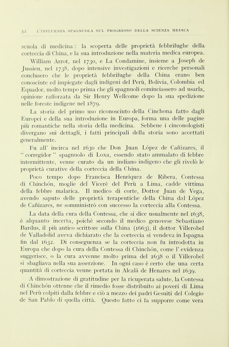 scuola di medicina : la scoperta delle proprietà febbrifughe della corteccia di China, e la sua introduzione nella materia medica europea. William Arrot, nel 1730, e La Condamine, insieme a Joseph de Jussieu, nel 1738, dopo intensive investigazioni e ricerche personali conclusero che le proprietà febbrifughe della China erano ben conosciute ed impiegate dagli indigeni del Perù, Bolivia, Colombia ed Equador, molto tempo prima che gli spagnuoli cominciassero ad usarla, opinione rafforzata da Sir Henry Wellcome dopo la sua spedizione nelle foreste indigene nel 1879. La storia del primo uso riconosciuto della Cinchona fatto dagli Europei e della sua introduzione in Europa, forma una delle pagine più romantiche nella storia della medicina. Sebbene i cinconologisti divergano sui dettagli, i fatti principali della storia sono accettati generalmente. Fu all' incirca nel 1630 che Don Juan Lopez de Canizares, il  corregidor  spagnuolo di Loxa, essendo stato ammalato di febbre intermittente, venne curato da un indiano indigeno che gli rivelò le proprietà curative della corteccia della China. Poco tempo dopo Francisca Henriquez de Ribera, Contessa di Chinchón, moglie del Viceré del Perù a Lima, cadde vittima della febbre malarica. Il medico di corte, Dottor Juan de Vega, avendo saputo delle proprietà terapeutiche della China dal Lopez de Canizares, ne somministrò con successo la corteccia alla Contessa. La data della cura della Contessa, che si dice usualmente nel 1638, è alquanto incerta, poiché secondo il medico genovese Sebastiano Bardus, il più antico scrittore sulla China (1663), il dottor Villerobel de Valladolid aveva dichiarato che la corteccia si vendeva in Ispagna fin dal 1632. Di conseguenza se la corteccia non fu introdotta in Europa che dopo la cura della Contessa di Chinchón, come 1' evidenza suggerisce, o la cura avvenne molto prima del 1638 o il Villerobel si sbagliava nella sua asserzione. In ogni caso è certo che una certa quantità di corteccia venne portata in Alcalà de Henares nel 1639. A dimostrazione di gratitudine per la ricuperata salute, la Contessa di Chinchón ottenne che il rimedio fosse distribuito ai poveri di Lima nel Perù colpiti dalla febbre e ciò a mezzo dei padri Gesuiti del Colegio de San Pablo di quella città. Questo fatto ci fa supporre come vera