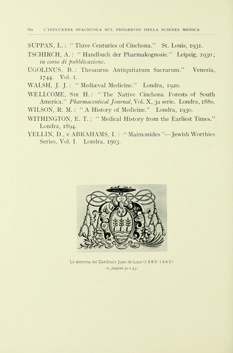 SUPPAX, L. :  Three Centuries of Cinchona. St. Louis, 1931. TSCHIRCH, A. :  Handbuch der Pharmakognosie. Leipzig, 1930; in corso di pubblicazione. UGOLIXUS, B. : Thesaurus Antiquitatum Sacrarum. Venezia, 1744. Voi. 1. WALSH, J. J. :  Mediaeval Medicine. Londra, 1920. WELLCOME, Sir H. :  The Native Cinchona Forests of South America. PharmaceuticaL Journal, Voi. X, 3a serie. Londra, 1880. WILSOX, R. M. :  A Historv of Medicine. Londra, 1930. WITHIXGTOX, E. T. :  Medicai Historv from the Earliest Times. Londra, 1S94. YELLIX, D., e ABRAHAMS, I. :  Maimonides —Jewish Worthies Series, Voi. I. Londra, 1903. Lo stemma del Cardinale Juan de Lugo (1 5 8 3-1 660) (v. pagine 50 e 53;