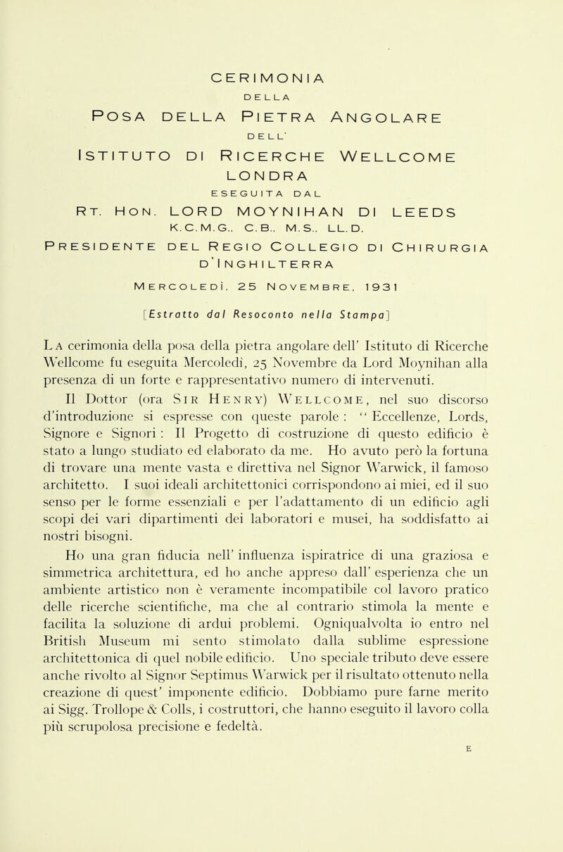 CERIMONIA DELLA Posa della Pietra Angolare DELL' Istituto di Ricerche Wellcome LONDRA ESEGUITA DAL Rt. Hon. lord moynihan di leeds k.c.m.g.. c.b.. m.s.. ll.d. Presidente del Regio Collegio di Chirurgia d'Inghilterra Mercoledì. 25 Novembre, 1931 [Estratto dal Resoconto nella Stampa] La cerimonia della posa della pietra angolare dell' Istituto di Ricerche Wellcome fu eseguita Mercoledì, 25 Novembre da Lord Moynihan alla presenza di un forte e rappresentativo numero di intervenuti. Il Dottor (ora Sir Henry) Wellcome, nel suo discorso d'introduzione si espresse con queste parole :  Eccellenze, Lords, Signore e Signori : Il Progetto di costruzione di questo edificio è stato a lungo studiato ed elaborato da me. Ho avuto però la fortuna di trovare una mente vasta e direttiva nel Signor Warwick, il famoso architetto. I suoi ideali architettonici corrispondono ai miei, ed il suo senso per le forme essenziali e per l'adattamento di un edificio agli scopi dei vari dipartimenti dei laboratori e musei, ha soddisfatto ai nostri bisogni. Ho una gran fiducia nell' influenza ispiratrice di una graziosa e simmetrica architettura, ed ho anche appreso dall' esperienza che un ambiente artistico non è veramente incompatibile col lavoro pratico delle ricerche scientifiche, ma che al contrario stimola la mente e facilita la soluzione di ardui problemi. Ogniqualvolta io entro nel British Museum mi sento stimolato dalla sublime espressione architettonica di quel nobile edificio. Uno speciale tributo deve essere anche rivolto al Signor Septimus Warwick per il risultato ottenuto nella creazione di quest' imponente edificio. Dobbiamo pure farne merito ai Sigg. Trollope & Colls, i costruttori, che hanno eseguito il lavoro colla più scrupolosa precisione e fedeltà. E