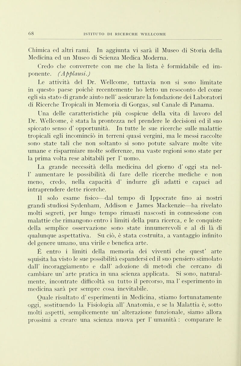 Chimica ed altri rami. In aggiunta vi sarà il Museo di Storia della Medicina ed un Museo di Scienza Medica Moderna. Credo che converrete con me che la lista è formidabile ed im- ponente. (Applausi.) Le attività del Dr. Wellcome, tuttavia non si sono limitate in questo paese poiché recentemente ho letto un resoconto del come egli sia stato di grande aiuto nell' assicurare la fondazione dei Laboratori di Ricerche Tropicali in Memoria di Gorgas, sul Canale di Panama. Una delle caratteristiche più cospicue della vita di lavoro del Dr. Wellcome, è stata la prontezza nel prendere le decisioni ed il suo spiccato senso d' opportunità. In tutte le sue ricerche sulle malattie tropicali egli incominciò in terreni quasi vergini, ma le messi raccolte sono state tali che non soltanto si sono potute salvare molte vite umane e risparmiare molte sofferenze, ma vaste regioni sono state per la prima volta rese abitabili per 1' uomo. La grande necessità della medicina del giorno d' oggi sta nel- V aumentare le possibilità di fare delle ricerche mediche e non meno, credo, nella capacità d' indurre gli adatti e capaci ad intraprendere dette ricerche. Il solo esame fisico—dal tempo di Ippocrate fino ai nostri grandi studiosi Sydenham, Addison e James Mackenzie—ha rivelato molti segreti, per lungo tempo rimasti nascosti in connessione con malattie che rimangono entro i limiti della pura ricerca, e le conquiste della semplice osservazione sono state innumerevoli e al di là di qualunque aspettativa. Su ciò, è stata costruita, a vantaggio infinito del genere umano, una virile e benefica arte. È entro i limiti della memoria dei viventi che quest' arte squisita ha visto le sue possibilità espandersi ed il suo pensiero stimolato dall' incoraggiamento e dall' adozione di metodi che cercano di cambiare un' arte pratica in una scienza applicata. Si sono, natural- mente, incontrate difficoltà su tutto il percorso, ma 1' esperimento in medicina sarà per sempre cosa inevitabile. Quale risultato d' esperimenti in Medicina, stiamo fortunatamente oggi, sostituendo la Fisiologia all' Anatomia, e se la Malattia è, sotto molti aspetti, semplicemente un' alterazione funzionale, siamo allora prossimi a creare una scienza nuova per 1' umanità : comparare le