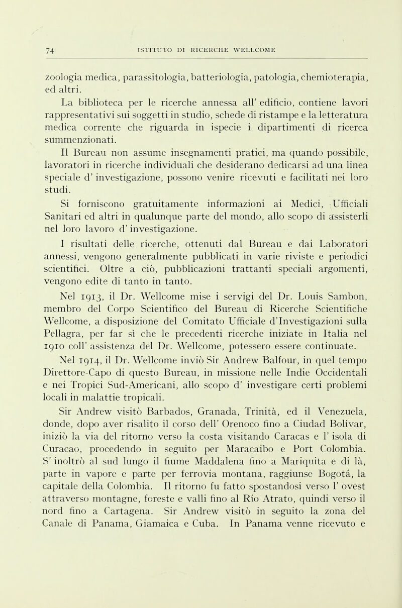 zoologia medica, parassitologia, batteriologia, patologia, chemioterapia, ed altri. La biblioteca per le ricerche annessa all' edificio, contiene lavori rappresentativi sui soggetti in studio, schede di ristampe e la letteratura medica corrente che riguarda in i specie i dipartimenti di ricerca summenzionati. Il Bureau non assume insegnamenti pratici, ma quando possibile, lavoratori in ricerche individuali che desiderano dedicarsi ad una linea speciale d'investigazione, possono venire ricevuti e facilitati nei loro studi. Si forniscono gratuitamente informazioni ai Medici, Ufficiali Sanitari ed altri in qualunque parte del mondo, allo scopo di assisterli nel loro lavoro d'investigazione. I risultati delle ricerche, ottenuti dal Bureau e dai Laboratori annessi, vengono generalmente pubblicati in varie riviste e periodici scientifici. Oltre a ciò, pubblicazioni trattanti speciali argomenti, vengono edite di tanto in tanto. Nel 1913, il Dr. Wellcome mise i servigi del Dr. Louis Sambon, membro del Corpo Scientifico del Bureau di Ricerche Scientifiche Wehcome, a disposizione del Comitato Ufficiale d'Investigazioni sulla Pellagra, per far sì che le precedenti ricerche iniziate in Italia nel 1910 coli' assistenza del Dr. Wellcome, potessero essere continuate. Nel 1914, il Dr. Wellcome inviò Sir Andrew Balfour, in quel tempo Direttore-Capo di questo Bureau, in missione nelle Indie Occidentali e nei Tropici Sud-Americani, allo scopo d' investigare certi problemi locali in malattie tropicali. Sir Andrew visitò Barbados, Granada, Trinità, ed il Venezuela, donde, dopo aver risalito il corso dell' Orenoco fino a Ciudad Bolivar, iniziò la via del ritorno verso la costa visitando Caracas e l'isola di Curacao, procedendo in seguito per Maracaibo e Port Colombia. S' inoltrò al sud lungo il fiume Maddalena fino a Mariquita e di là, parte in vapore e parte per ferrovia montana, raggiunse Bogotà, la capitale della Colombia. Il ritorno fu fatto spostandosi verso 1' ovest attraverso montagne, foreste e valli fino al Rio Atrato, quindi verso il nord fino a Cartagena. Sir Andrew visitò in seguito la zona del Canale di Panama, Giamaica e Cuba. In Panama venne ricevuto e