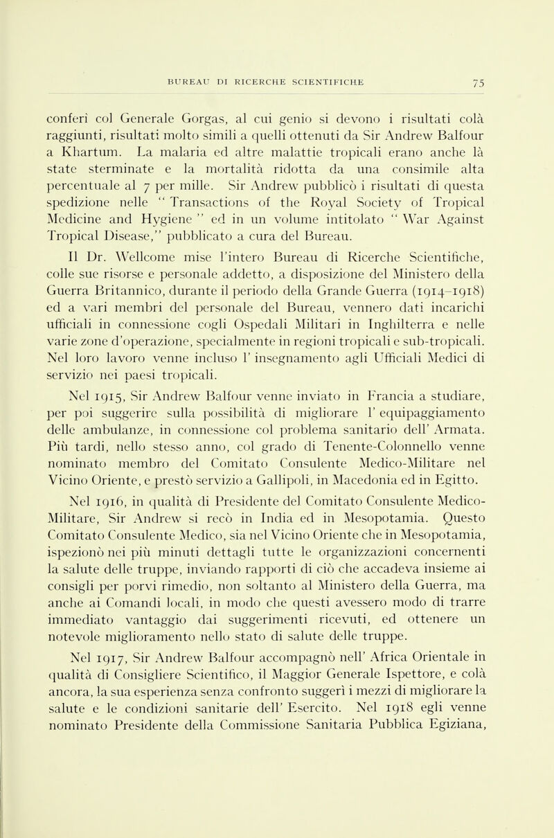 conferì col Generale Gorgas, al cui genio si devono i risultati colà raggiunti, risultati molto simili a quelli ottenuti da Sir Andrew Balfour a Khartum. La malaria ed altre malattie tropicali erano anche là state sterminate e la mortalità ridotta da una consimile alta percentuale al 7 per mille. Sir Andrew pubblicò i risultati di questa spedizione nelle  Transactions of the Royal Society of Tropical Medicine and Hygiene  ed in un volume intitolato  War Against Tropical Disease, pubblicato a cura del Bureau. Il Dr. Wellcome mise l'intero Bureau di Ricerche Scientifiche, colle sue risorse e personale addetto, a disposizione del Ministero della Guerra Britannico, durante il periodo della Grande Guerra (1914-1918) ed a vari membri del personale del Bureau, vennero dati incarichi ufficiali in connessione cogli Ospedali Militari in Inghilterra e nelle varie zone d'operazione, specialmente in regioni tropicali e sub-tropicali. Nel loro lavoro venne incluso l'insegnamento agli Ufficiali Medici di servizio nei paesi tropicali. Nel 1915, Sir Andrew Balfour venne inviato in Francia a studiare, per poi suggerire sulla possibilità di migliorare 1' equipaggiamento delle ambulanze, in connessione col problema sanitario dell' Armata. Più tardi, nello stesso anno, col grado di Tenente-Colonnello venne nominato membro del Comitato Consulente Medico-Militare nel Vicino Oriente, e prestò servizio a Gallipoli, in Macedonia ed in Egitto. Nel 1916, in qualità di Presidente del Comitato Consulente Medico- Militare, Sir Andrew si recò in India ed in Mesopotamia. Questo Comitato Consulente Medico, sia nel Vicino Oriente che in Mesopotamia, ispezionò nei più minuti dettagli tutte le organizzazioni concernenti la salute delle truppe, inviando rapporti di ciò che accadeva insieme ai consigli per porvi rimedio, non soltanto al Ministero della Guerra, ma anche ai Comandi locali, in modo che questi avessero modo di trarre immediato vantaggio dai suggerimenti ricevuti, ed ottenere un notevole miglioramento nello stato di salute delle truppe. Nel 1917, Sir Andrew Balfour accompagnò neh Africa Orientale in qualità di Consigliere Scientifico, il Maggior Generale Ispettore, e colà ancora, la sua esperienza senza confronto suggerì i mezzi di migliorare la salute e le condizioni sanitarie dell' Esercito. Nel 1918 egli venne nominato Presidente della Commissione Sanitaria Pubblica Egiziana,