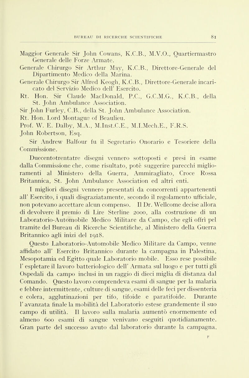 Maggior Generale Sir John Cowans, K.C.B., M.V.O., Quartiermastro Generale delle Forze Armate. Generale Chirurgo Sir Arthur May, K.C.B., Direttore-Generale del Dipartimento Medico della Marina. Generale Chirurgo Sir Alfred Keogh, K.C.B., Direttore-Generale incari- cato del Servizio Medico dell' Esercito. Rt. Hon. Sir Claude MacDonald, P.C,, G.C.M.G., K.C.B., della St. John Ambulance Association. Sir John Furley, C.B., della St. John Ambulance Association. Rt. Hon. Lord Montague of Beaulieu. Prof. W. E. Dalby, M.A., M.Inst.C.E., M.I.Mech.E., F.R.S. John Robertson, Esq. Sir Andrew Balfour fu il Segretario Onorario e Tesoriere della Commissione. Duecentotrentatre disegni vennero sottoposti e presi in esame dalla Commissione che, come risultato, potè suggerire parecchi miglio- ramenti al Ministero delta Guerra, Ammiragliato, Croce Rossa Britannica, St. John Ambulance Association ed altri enti. I migliori disegni vennero presentati da concorrenti appartenenti all' Esercito, i quali disgraziatamente, secondo il regolamento ufficiale, non potevano accettare alcun compenso. Il Dr. Wellcome decise allora di devolvere il premio di Lire Sterline 2000, alla costruzione di un Laboratorio-Automobile Medico Militare da Campo, che egli offrì pel tramite del Bureau di Ricerche Scientifiche, al Ministero della Guerra Britannico agli inizi del 1918. Questo Laboratorio-Automobile Medico Militare da Campo, venne affidato all' Esercito Britannico durante la campagna in Palestina, Mesopotamia ed Egitto quale Laboratorio mobile. Esso rese possibile 1' espletare il lavoro batteriologico dell' Armata sul luogo e per tutti gli Ospedali da campo inclusi in un raggio di dieci miglia di distanza dal Comando. Questo lavoro comprendeva esami di sangue per la malaria e febbre intermittente, culture di sangue, esami delle feci per dissenteria e colera, agglutinazioni per tifo, tifoide e paratifoide. Durante 1' avanzata finale la mobilità del Laboratorio estese grandemente il suo campo di utilità. Il lavoro sulla malaria aumentò enormemente ed almeno 600 esami di sangue venivano eseguiti quotidianamente. Gran parte del successo avuto dal laboratorio durante la campagna. F