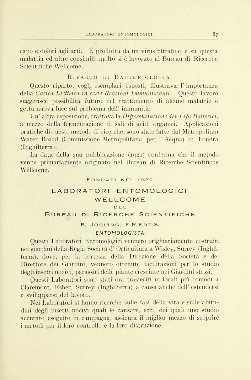 LABORATORI ENTOMOLOGICI 8? capo e dolori agli arti. È prodotta da un virus filtrabile, e su questa malattia ed altre consimili, molto si è lavorato al Bureau di Ricerche Scientifiche Wellcome. Riparto di Batteriologia Questo riparto, cogli esemplari esposti, illustrava l'importanza della Carica Elettrica in certe Reazioni Immunizzanti. Questo lavoro suggerisce possibilità future nel trattamento di alcune malattie e getta nuova luce sul problema dell' immunità. Un' altra esposizione, trattava la Differenziazione dei Tipi Batterici, a mezzo della fermentazione di sali di acidi organici. Applicazioni pratiche di questo metodo di ricerche, sono state fatte dal Metropolitan Water Board (Commissione Metropolitana per 1' Acqua) di Londra (Inghilterra). La data della sua pubblicazione (1921) conferma che il metodo venne primariamente originato nel Bureau di Ricerche Scientifiche Wellcome. Fondati nel 1920 LABORATORI ENTOMOLOGICI WELLCOME DEL Bureau di Ricerche Scientifiche B. JOBLING, F.R.ENT.S. ENTOMOLOGISTA Questi Laboratori Entomologici vennero originariamente costruiti nei giardini della Regia Società d' Orticultura a Wisley, Surrey (Inghil- terra), dove, per la cortesia della Direzione della Società e del Direttore dei Giardini, vennero ottenute facilitazioni per lo studio degli insetti nocivi, parassiti delle piante cresciute nei Giardini stessi. Questi Laboratori sono stati ora trasferiti in locali più comodi a Claremont, Esher, Surrey (Inghilterra) a causa anche dell' estendersi e svilupparsi del lavoro. Nei Laboratori si fanno ricerche sulle fasi della vita e sulle abitu- dini degli insetti nocivi quali le zanzare, ecc., dei quali uno studio accurato eseguito in campagna, assicura il miglior mezzo di scoprire i metodi per il loro controllo e la loro distruzione.