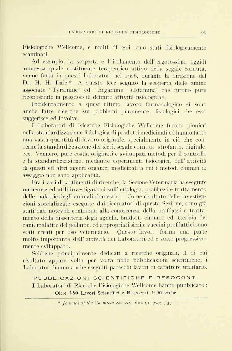 Fisiologiche Wellcome, e molti di essi sono stati fisiologicamente esaminati. Ad esempio, la scoperta e l'isolamento dell' ergotossina, oggidì ammessa quale costituente terapeutico attivo della segale cornuta, venne fatta in questi Laboratori nel 1906, durante la direzione del Dr. H. H. Dale.* A questo fece seguito la scoperta delle amine associate ' Tyramine ' ed ' Ergamine ' (Istamina) che furono pure riconosciute in possesso di definite attività fisiologiche. Incidentalmente a quest' ultimo lavoro farmacologico si sono anche fatte ricerche sui problemi puramente fisiologici che esso suggerisce ed involve. I Laboratori di Ricerche Fisiologiche Wellcome furono pionieri nella standardizzazione fisiologica di prodotti medicinali ed hanno fatto una vasta quantità di lavoro originale, specialmente in ciò che con- cerne la standardizzazione dei sieri, segale cornuta, strofanto, digitale, ecc. Vennero, pure costà, originati e sviluppati metodi per il controllo e la standardizzazione, mediante esperimenti fisiologici, dell' attività di questi ed altri agenti organici medicinali a cui i metodi chimici di assaggio non sono applicabili. Fra i vari dipartimenti di ricerche, la Sezione Veterinaria ha eseguite numerose ed utili investigazioni sull' etiologia, profilassi e trattamento delle malattie degli animali domestici. Come risultato delle investiga- zioni specializzate eseguite dai ricercatori di questa Sezione, sono già stati dati notevoli contributi alla conoscenza della profilassi e tratta- mento della dissenteria degli agnelli, bradsot, cimurro ed itterizia dei cani, malattie del pollame, ed appropriati sieri e vaccini profilattici sono stati creati per uso veterinario. Questo lavoro forma una parte molto importante dell' attività dei Laboratori ed è stato progressiva- mente sviluppato. Sebbene principalmente dedicati a ricerche originali, il di cui risultato appare volta per volta nelle pubblicazioni scientifiche, i Laboratori hanno anche eseguiti parecchi lavori di carattere utilitario. PUBBLICAZIONI SCIENTIFICHE E RESOCONTI I Laboratori di Ricerche Fisiologiche Wellcome hanno pubblicato : Oltre 350 Lavori Scientifici e Resoconti di Ricerche * Journal of the Chemical Society, Voi. 91, pag. 337