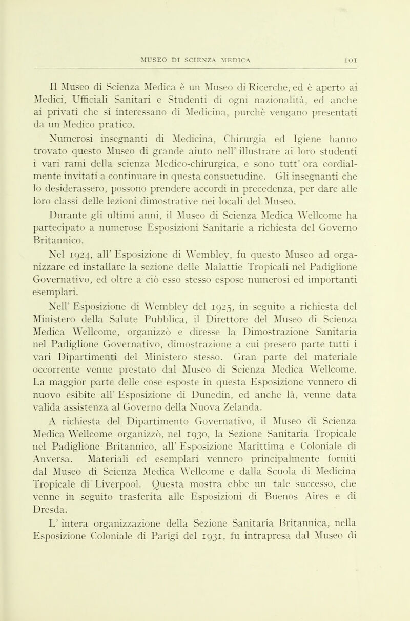 Il Museo di Scienza Medica è un Museo di Ricerche, ed è aperto ai Medici, Ufficiali Sanitari e Studenti di ogni nazionalità, ed anche ai privati che si interessano di Medicina, purché vengano presentati da un Medico pratico. Numerosi insegnanti di Medicina, Chirurgia ed Igiene hanno trovato questo Museo di grande aiuto neh' illustrare ai loro studenti i vari rami della scienza Medico-chirurgica, e sono tutt' ora cordial- mente invitati a continuare in questa consuetudine. Gli insegnanti che lo desiderassero, possono prendere accordi in precedenza, per dare alle loro classi delle lezioni dimostrative nei locali del Museo. Durante gli ultimi anni, il Museo di Scienza Medica Wellcome ha partecipato a numerose Esposizioni Sanitarie a richiesta del Governo Britannico. Nel tO--}, all'Esposizione di Wemblev, fu questo Museo ad orga- nizzare ed installare la sezione delle Malattie Tropicali nel Padiglione Governativo, ed oltre a ciò esso stesso espose numerosi ed importanti esemplari. Xell' Esposizione di Wemblev del IQ25, in seguito a richiesta del Ministero della Salute Pubblica, il Direttore del Museo di Scienza Medica Wellcome, organizzò e diresse la Dimostrazione Sanitaria nel Padiglione Governativo, dimostrazione a cui presero parte ttitti i vari Dipartimenti del Ministero stesso. Gran parte del materiale occorrente venne prestato dal Museo di Scienza Medica Wellcome. La maggior parte delle cose esposte in questa Esposizione vennero di nuovo esibite all' Esposizione di Dunedin, ed anche là, venne data valida assistenza al Governo della Nuova Zelanda. A richiesta del Dipartimento Governativo, il Museo di Scienza Medica Wellcome organizzò, nel 1030, la Sezione Sanitaria Tropicale nel Padiglione Britannico, all' Esposizione Marittima e Coloniale di Anversa. Materiali ed esemplari vennero principalmente forniti dal Museo di Scienza Medica Wellcome e dalla Scinda di Medicina Tropicale di Liverpool. Questa mostra ebbe un tale successo, che venne in seguito trasferita alle Esposizioni di Buenos Aires e di Dresda. E' intera organizzazione della Sezione Sanitaria Britannica, nella Esposizione Coloniale di Parigi del 1031, fu intrapresa dal Museo di