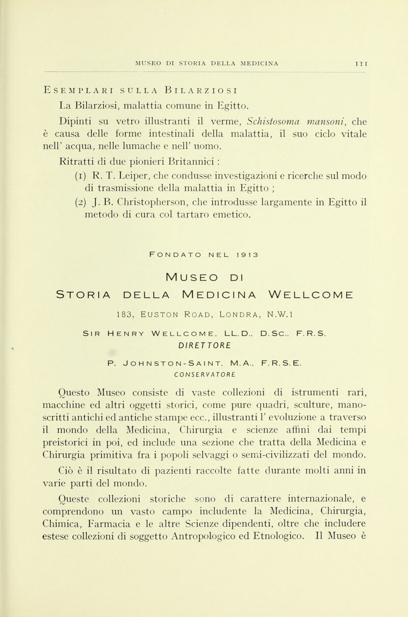 Esemplari sulla Bilarziosi La Bilarziosi, malattia comune in Egitto. Dipinti su vetro illustranti il verme, Schistosoma mansoni, che è causa delle forme intestinali della malattia, il suo ciclo vitale nell' acqua, nelle lumache e neh uomo. Ritratti di due pionieri Britannici : (1) R. T. Leiper, che condusse investigazioni e ricerche sul modo di trasmissione della malattia in Egitto ; (2) J. B. Christopherson, che introdusse largamente in Egitto il metodo di cura col tartaro emetico. Fondato nel 1913 Museo di Storia della Medicina Wellcome 183, EUSTON ROAD, LONDRA, N. W. 1 Sir Henry Wellcome, LL.D., D.Sc, F.R.S. DIRETTORE P. J O H N ST O N - S A I N T. M.A., F. R. S. E. CONSERVATORE Questo Museo consiste di vaste collezioni di istrumenti rari, macchine ed altri oggetti storici, come pure quadri, sculture, mano- scritti antichi ed antiche stampe ecc., illustranti Y evoluzione a traverso il mondo della Medicina, Chirurgia e scienze arimi dai tempi preistorici in poi, ed include una sezione che tratta della Medicina e Chirurgia primitiva fra i popoli selvaggi o semi-civilizzati del mondo. Ciò è il risultato di pazienti raccolte fatte durante molti anni in varie parti del mondo. Queste collezioni storiche sono di carattere internazionale, e comprendono un vasto campo includente la Medicina, Chirurgia, Chimica, Farmacia e le altre Scienze dipendenti, oltre che includere estese collezioni di soggetto Antropologico ed Etnologico. Il Museo è