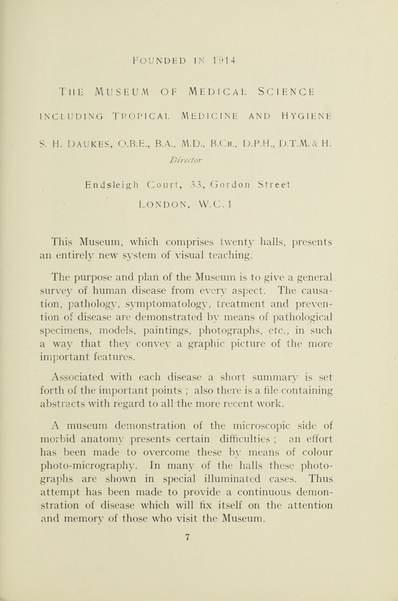 The Museum of Medical Science including tropical medicine and hygiene S. H. DAUKES, O.B.E., B.A.. M.D., B.Ch, D.P.H., D.T.M.&H. Director Endsleigh Court, 33, Gordon Street LONDON, W.C.I This Museum, which comprises twenty halls, presents an entirely new system of visual teaching. The purpose and plan of the Museum is to give a general survey of human disease from every aspect. The causa- tion, pathology, symptomatology, treatment and preven- tion of disease are demonstrated by means of pathological specimens, models, paintings, photographs, etc., in such a way that they convey a graphic picture of the more important features. Associated with each disease a short summary is set forth of the important points ; also there is a tile containing abstracts with regard to all the more recent work. A museum demonstration of the microscopic side of morbid anatomy presents certain difficulties ; an effort has been made to overcome these by means of colour photo-micrography. In many of the halls these photo- graphs are shown in special illuminated cases. Thus attempt has been made to provide a continuous demon- stration of disease which will fix itself on the attention and memory of those who visit the Museum.