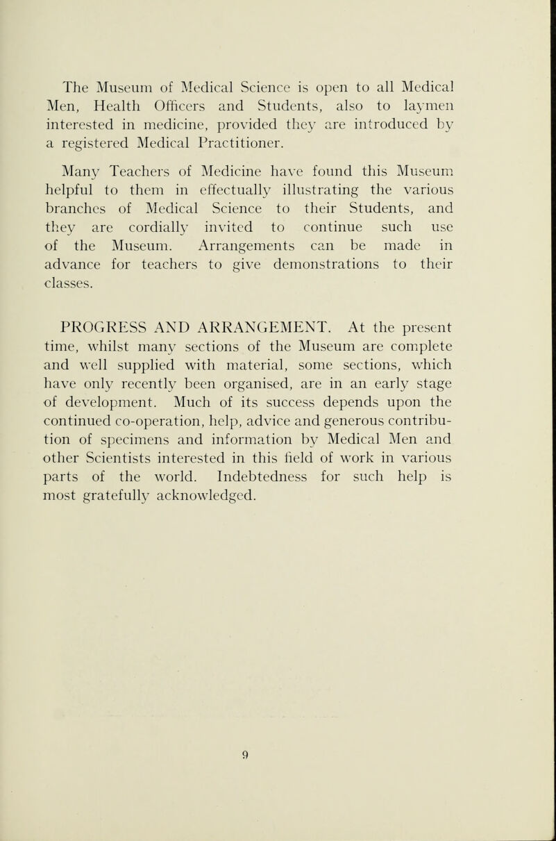 The Museum of Medical Science is open to all Medical Men, Health Officers and Students, also to laymen interested in medicine, provided they are introduced by a registered Medical Practitioner. Many Teachers of Medicine have found this Museum helpful to them in effectually illustrating the various branches of Medical Science to their Students, and they are cordially invited to continue such use of the Museum. Arrangements can be made in advance for teachers to give demonstrations to their classes. PROGRESS AND ARRANGEMENT. At the present time, whilst many sections of the Museum are complete and well supplied with material, some sections, which have only recently been organised, are in an early stage of development. Much of its success depends upon the continued co-operation, help, advice and generous contribu- tion of specimens and information by Medical Men and other Scientists interested in this held of work in various parts of the world. Indebtedness for such help is most gratefully acknowledged.