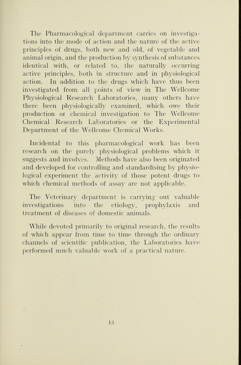 The Pharmacological department carries on investiga- tions into the mode of action and the nature of the active principles of drugs, both new and old, of vegetable and animal origin, and the production by synthesis of substances identical with, or related to, the naturally occurring active principles, both in structure and in physiological action. In addition to the drugs which have thus been investigated from all points of view in The Wellcome Physiological Research Laboratories, many others have there been physiologically examined, which owe their production or chemical investigation to The Wellcome Chemical Research Laboratories or the Experimental Department of the Wellcome Chemical Works. Incidental to this pharmacological work has been research on the purely physiological problems which it suggests and involves. Methods have also been originated and developed for controlling and standardising by physio- logical experiment the activity of those potent drugs to which chemical methods of assay are not applicable. The Veterinary department is carrying out valuable investigations into the etiology, prophylaxis and treatment of diseases of domestic animals. While devoted primarily to original research, the results of which appear from time to time through the ordinary channels of scientific publication, the Laboratories have performed much valuable work of a practical nature.