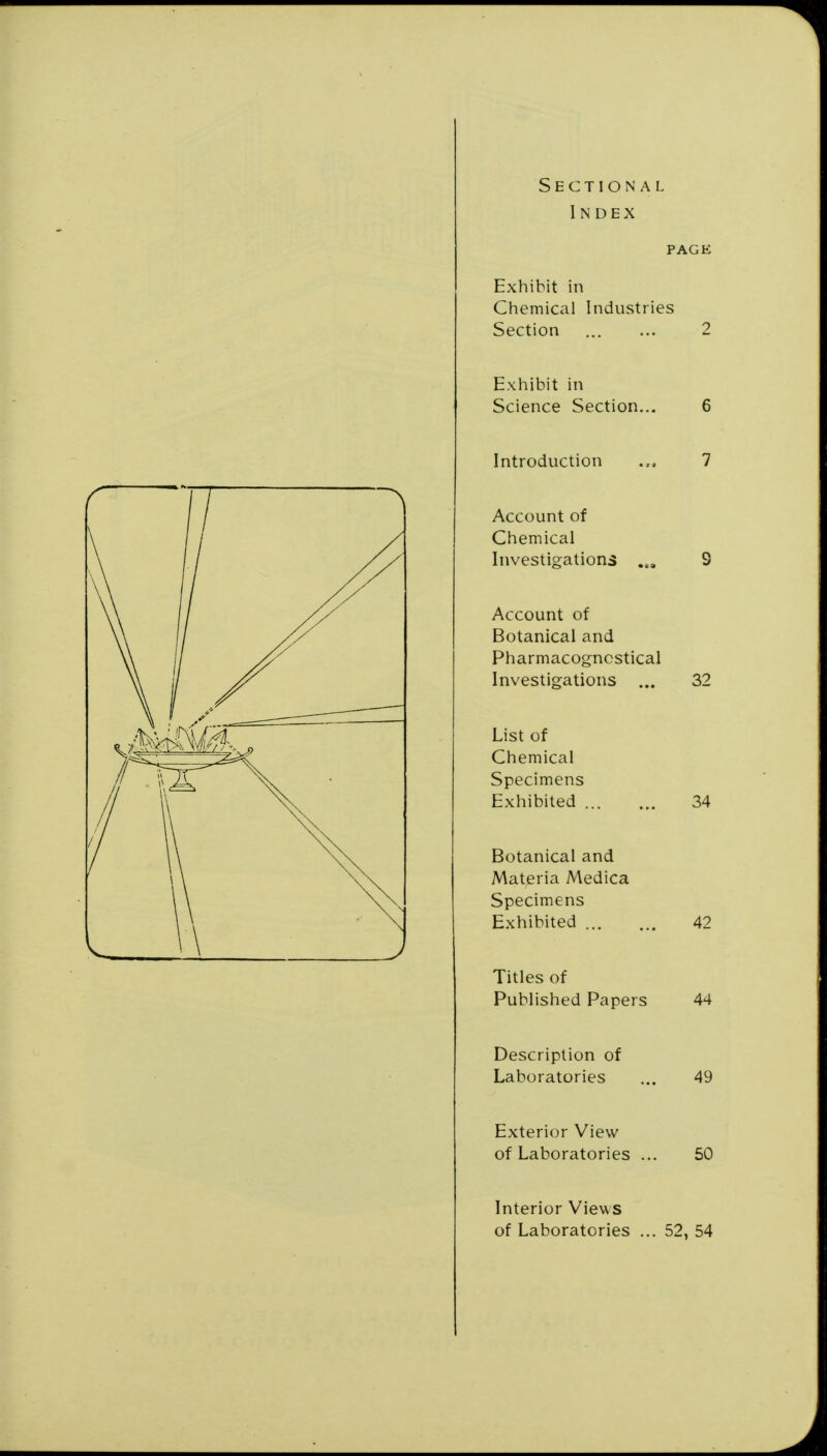 Sectional Index PAGE Exhibit in Chemical Industries Section 2 Exhibit in Science Section... 6 Introduction 7 Account of Chemical Investigations 9 Account of Botanical and Pharmacogncstical Investigations ... 32 List of Chemical Specimens Exhibited 34 Botanical and Materia Medica Specimens Exhibited 42 Titles of Published Papers 44 Description of Laboratories ... 49 Exterior View of Laboratories ... 50 Interior Views