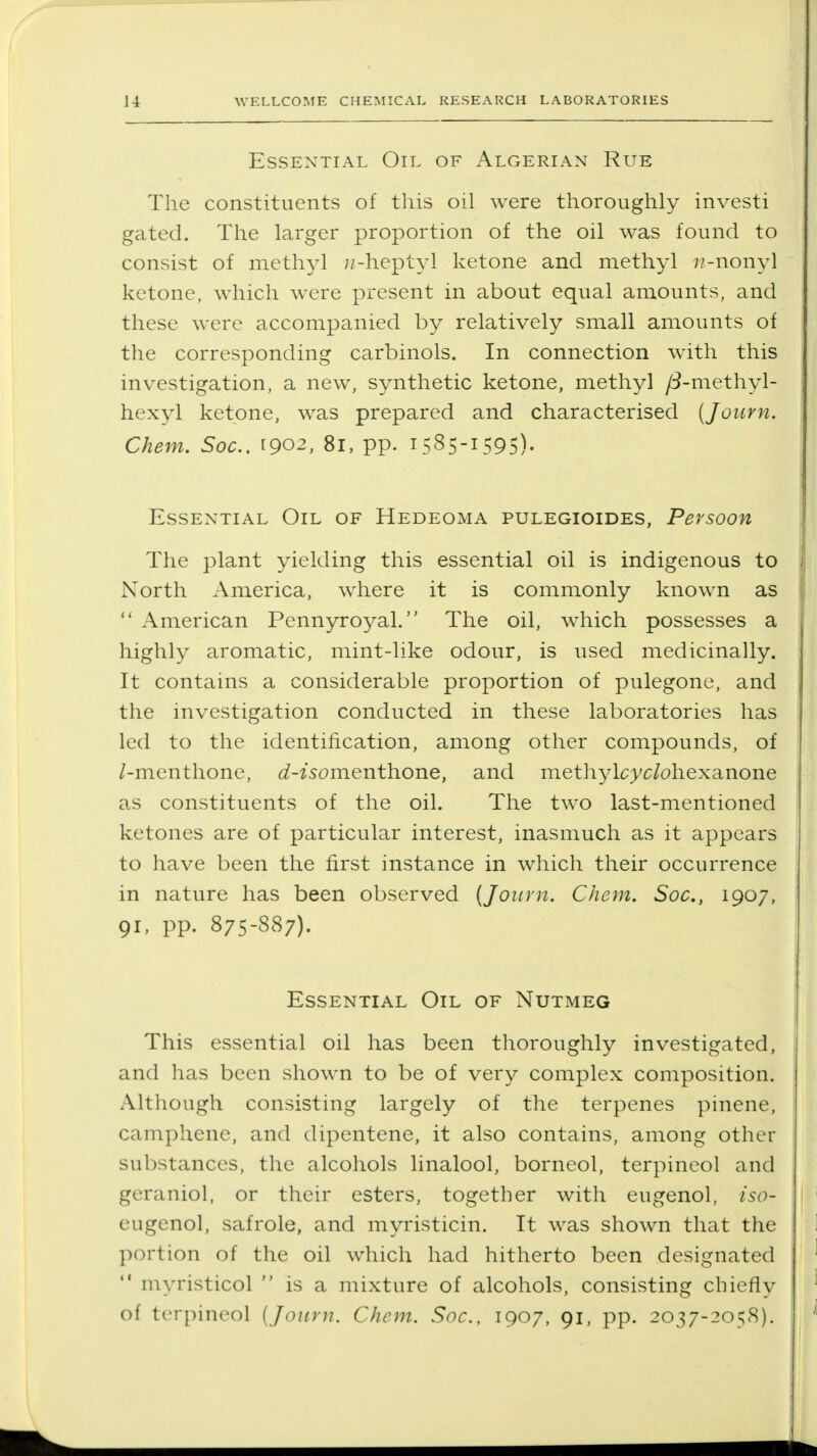 Essential Oil of Algerian Rue The constituents of this oil were thoroughly investi gated. The larger proportion of the oil was found to consist of methyl /?-heptyl ketone and methyl /?-nonyl ketone, which were present in about equal amounts, and these were accompanied by relatively small amounts of the corresponding carbinols. In connection with this investigation, a new, synthetic ketone, methyl /3-methyl- hexyl ketone, was prepared and characterised (Journ, Chem, Soc. 1902, 81, pp. 1585-1595)- Essential Oil of Hedeoma pulegioides, Persoon The plant yielding this essential oil is indigenous to North America, where it is commonly known as  American Pennyroyal. The oil, which possesses a highly aromatic, mint-like odour, is used medicinally. It contains a considerable proportion of pulegone, and the investigation conducted in these laboratories has led to the identification, among other compounds, of /-menthone, <^-zsomenthone, and methylcyc/ohexanone as constituents of the oil. The two last-mentioned ketones are of particular interest, inasmuch as it appears to have been the first instance in which their occurrence in nature has been observed [Journ. Chem. Soc, 1907, 91, pp. 875-887). Essential Oil of Nutmeg This essential oil has been thoroughly investigated, and has been shown to be of very complex composition. Although consisting largely of the terpenes phiene, camphene, and dipentene, it also contains, among other substances, the alcohols linalool, borneol, terpincol and geraniol, or their esters, together with eugenol, iso- eiigenol, safrole, and myristicin. It was shown that the portion of the oil which had hitherto been designated  myristicol  is a mixture of alcohols, consisting chiefly of terpineol (Journ. Chem. Soc., 1907, 91, pp. 2037-2058).