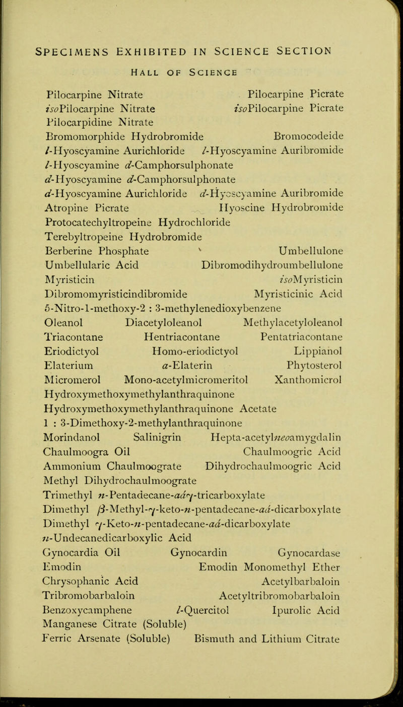 SPECIMENS EXHIBITED IN SCIENCE SECTION Hall of Science Pilocarpine Nitrate Pilocarpine Picrate 2i-^?Pilocarpine Nitrate /V^?Pilocarpine Picrate Pilocarpidine Nitrate Bromomorphide Hydrobromide Bromocodeide /-Hyoscyamine Aurichloride /-Hyoscyamine Auribromide /-Plyoscyamine (/-Camphorsulphonate Hyoscyamine ^/-Camphorsulphonate t/-Hyoscyamine Aurichloride (^-Hyoscyamine Auribromide Atropine Picrate Hyoscine Hydrobromide Protocatechyltropeine Hydrochloride Terebyltropeine Hydrobromide Berberine Phosphate ' Umbellulone Umbellularic Acid Dibromodihydroumbellulone Myristicin 2>^?Myristicin Dibromomyristicindibromide Myristicinic Acid 5-Nitro-l-methoxy-2 : 3-methylenedioxybenzene Oleanol Diacetyloleanol Methylacetyloleanol Triacontane Hentriacontane Pentatriacontane Eriodictyol Homo-eriodictyol Lippianol Elaterium a-Elaterin Phytosterol Micromerol Mono-acetylmicromeritol Xanthomicrol Hydroxymethoxymethylanthraquinone Plydroxymethoxymethylanthraquinone Acetate 1 : 3-Dimethoxy-2-methylanthraquinone Morindanol Salinigrin Hepta-acetybzd'^^amygdalin Chaulmoogra Oil Chaulmoogric Acid Ammonium Chaulmoograte Dihydrochaulmoogric Acid Methyl Dihydrochaulmoograte Trimethyl ;z-Pentadecane-ai<y-tricarboxylate Dimethyl /i-Methyl-fy-keto-w-pentadecane-<2^z-dicarboxylate Dimethyl ^-Keto-w-pentadecane-f^^-dicarboxylate ;/-Undecanedicarboxylic Acid Gynocardia Oil Gynocardin Gynocardase Emodin Emodin Monomethyl Ether Chrysophanic Acid Acetylbarbaloin Tribromobarbaloin Acetyltribromobarbaloin Benzoxycamphene /-Quercitol Ipurolic Acid Manganese Citrate (Soluble) Ferric Arsenate (Soluble) Bismuth and Lithium Citrate