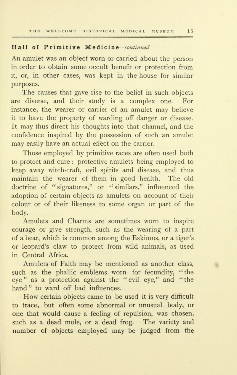 Hall of Primitive Medicine—continued An amulet was an object worn or carried about the person in order to obtain some occult benefit or protection from it, or, in other cases, was kept in the house for similar purposes. The causes that gave rise to the belief in such objects are diverse, and their study is a complex one. For instance, the wearer or carrier of an amulet may believe it to have the property of warding off danger or disease. It may thus direct his thoughts into that channel, and the confidence inspired by the possession of such an amulet may easily have an actual effect on the carrier. Those employed by primitive races are often used both to protect and cure : protective amulets being employed to keep away witch-craft, evil spirits and disease, and thus maintain the wearer of them in good health. The old doctrine of signatures, or 6i similars, influenced the adoption of certain objects as amulets on account of their colour or of their likeness to some organ or part of the body. Amulets and Charms are sometimes worn to inspire courage or give strength, such as the wearing of a part of a bear, which is common among the Eskimos, or a tiger's or leopard's claw to protect from wild animals, as used in Central Africa. Amulets of Faith may be mentioned as another class, such as the phallic emblems worn for fecundity, (t the eye as a protection against the  evil eye, and  the hand to ward off bad influences. How certain objects came to be used it is very difficult to trace, but often some abnormal or unusual body, or one that would cause a feeling of repulsion, was chosen, such as a dead mole, or a dead frog. The variety and number of objects employed may be judged from the