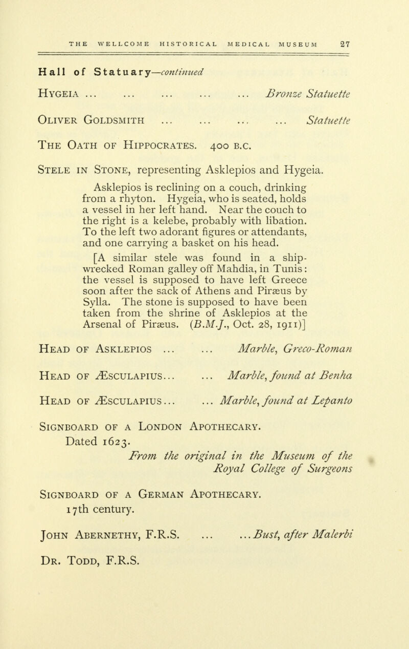 Hall of Statuary—continued Hygeia ... ... ... ... ... Bronze Statuette Oliver Goldsmith ... ... ... ... Statuette The Oath of Hippocrates. 400 b.c. Stele in Stone, representing Asklepios and Hygeia. Asklepios is reclining on a couch, drinking from a rhyton. Hygeia, who is seated, holds a vessel in her left hand. Near the couch to the right is a kelebe, probably with libation. To the left two adorant figures or attendants, and one carrying a basket on his head. [A similar stele was found in a ship- wrecked Roman galley off Mahdia, in Tunis: the vessel is supposed to have left Greece soon after the sack of Athens and Piraeus by Sylla. The stone is supposed to have been taken from the shrine of Asklepios at the Arsenal of Piraeus. (B.M.J., Oct. 28, 1911)] Head of Asklepios ... Head of ^Esculapius... Head of ^Esculapius ... Marble, Greco-Roman Marble, found at Benha ... Marble, found at Lepanto Signboard of a London Apothecary. Dated 1623. From the original in the Museum of the Royal College of Surgeons Signboard of a German Apothecary. 17 th century. John Abernethy, F.R.S. ... ...Bust, after Malerbi Dr. Todd, F.R.S.